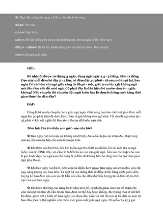 7h: Ngủ dậy uống sữa ngay và đưực ăn nhẹ buổi sáng.
11I130 : Ăn trưa.
i2 h o o : Ngủ trưa.
14I130 : Bé dậy uống sữa và ăn nhẹ (không nên cho ăn quá nhiều bữa này).
18 I130 - ìọ h o o : Bé ăn tối. Đánh răng, làm vệ sinh cá nhân. Đọc truyện.
19 I130: Đi ngủ giấc đêm.
HỎI:
Bé nhà tôi đưực 10 tháng 3 ngày, đang ngủ ngày 2 , 5 - 3 tiếng, đêm 11 tiếng.
Dạo này mỗi đêm bé dậy 2 - 3 lần, có đêm dậy 30 phút - ìh sau mó*i ngủ lại, ban
ngày thì có hôm chỉ ngủ giấc sáng từ 8I130 - ìoh, giấc trư a lúc 13I1 không ngủ
m à đến tầm i6h dỗ mó*i ngủ. Có phải đây là dấu hiệu bé muốn chuyển 1 giấc
không? Nếu chuyển thì chuyển đột ngột luôn hay là chuyển bằng cách tăng thừi
gian thức lên dần dần?
ĐÁP:
Đúng là bé muốn chuyển còn 1 giấc ngủ ngày. Giấc sáng bạn kéo dài thòi gian thức mỗi
ngày lên 30 phút (cho đi choi, tắm). Sau 16 giờ không cho ngủ nữa. Tối cho đi ngủ sóm 30 -
45 phút vì khi cắt 1 giấc thì tầm 16 - 17I1 con rất buồn ngủ nhé.
Tóm lại: Các tín hiệu con gử i - m ẹ cần biết
n Ban ngày con lười ăn, ăn không nhiệt tình, đó là dấu hiệu con chưa đói, thay vì ép
con ăn, lần sau mẹ hãy cho con ăn muộn hcm.
n Khi thức con lười bú, đến khi buồn ngủ tha thiết muốn bú, bú vài mút lăn ra ngủ
luôn: con KHÔNG đói, con cần cái ti để trấn an con vào giấc ngủ. Lần sau mẹ hoặc cho con
ti giả, hoặc dạy con ngủ hạn chế dùng ti vì điều đó không tốt cho răng mà còn tạo thói quen
ngủ phụ thuộc.
ic Khi ban ngày con bú ít, đêm con bú nhiều hon ngày: Ban ngày con chưa đói, con chỉ
nạp năng lượng vào ban đêm. Là một bà mẹ thông thái sẽ điều chỉnh bằng cách giảm dần
lượng ăn ban đêm của con và cắt hẳn nếu cần cho đến khi thấy lượng ăn và thái độ ăn tích
cực của con ban ngày.
ic Khi bình thường con đang bú (ví dụ) 200 ml, tự nhiên giảm còn 160 ml thậm chí
còn 100 ml mà thái độ vẫn nhởn nhơ, đêm có thể dậy hoặc không. Mẹ thông thái sẽ cắt hết
bú đêm, giảm bớt 1 bình (vì ban ngày con chưa đói, nếu con đói thì con sẽ bú đến no 200 ml
ban đầu.) Và có thể nghiên cứu thêm việc giảm một giấc ngủ ngày. Chuyển chu kỳ 3 giờ
 