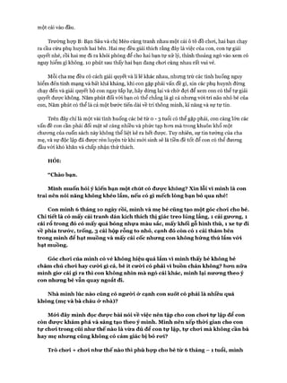 một cái vào đầu.
Trường họp B: Bạn Sâu và chị Mèo cùng tranh nhau một cái ô tô đồ choi, hai bạn chạy
ra cầu cứu phụ huynh hai bên. Hai mẹ đều giải thích rằng đây là việc của con, con tự giải
quyết nhé, rồi hai mẹ đi ra khỏi phòng để cho hai bạn tự xử lý, thỉnh thoảng ngó vào xem có
nguy hiểm gì không. 10 phút sau thấy hai bạn đang choi cùng nhau rất vui vẻ.
Mỗi cha mẹ đều có cách giải quyết và lí lẽ khác nhau, nhung trừ các tình huống nguy
hiểm đến tính mạng và bất khả kháng, khi con gặp phải vấn đề gì, xin các phụ huynh đừng
chạy đến và giải quyết hộ con ngay tắp lự, hãy dừng lại và chờ đựi để xem con có thể tự giải
quyết được không. Năm phút đối vói bạn có thể chẳng là gì cả nhưng vói trí não nhỏ bé của
con, Năm phút có thể là cả một bước tiến dài về trí thông minh, kĩ năng và sự tự tin.
Trên đây chỉ là một vài tình huống các bé từ o - 3 tuổi có thể gặp phải, con càng lớn các
vấn đề con cần phải đối mặt sẽ càng nhiều và phức tạp hon mà trong khuôn khổ một
chưong của cuốn sách này không thể liệt kê ra hết được. Tuy nhiên, sự tin tưởng của cha
mẹ, và sự độc lập đã được rèn luyện từ khi mói sinh sẽ là tiền đề tốt để con có thể đưong
đầu vói khó khăn và chấp nhận thử thách.
HỎI:
“Chào bạn.
Mình muốn hỏi ý kiến bạn một chút có đưực không? Xin lỗi vì mình là con
trai nên nói năng không khéo lắm, nếu có gì mếch lòng bạn bỏ qua nhé!
Con mình 6 tháng ÌO ngày rồi, mình và mẹ bé cũng tạo một góc cho*i cho bé.
Chi tiết là có mấy cái tranh dán kích thích thị giác treo lủng lẳng, 1 cái gưưng, 1
cái rổ trong đó có mấy quả bóng nhựa màu sắc, mấy khối gỗ hình thù, 1 xe tự đi
về phía trưó*c, trống, 3 cái hộp rỗng to nhỏ, cạnh đó còn có 1 cái thảm bên
trong mình để hạt muông và mấy cái cốc nhưng con không hứng thú lắm vứi
hạt muồng.
Góc cho*i của mình có vẻ không hiệu quả lắm vì mình thấy bé không bé
chăm chú chưi hay cưò*i gì cả, bé ít cưừi có phải vì buồn chán không? hơn nữa
mình giư cái gì ra thì con không nhìn mà ngó cái khác, mình lại nương theo ý
con nhưng bé vẫn quay ngoắt đi.
Nhà mình lúc nào cũng có ngưừi ử cạnh con suốt có phải là nhiều quá
không (mẹ và bà cháu ử nhà)?
Móủ đây mình đọc đưực bài nói về việc nên tập cho con chưi tự lập để con
còn đưực khám phá và sáng tạo theo ý mình. Mình nên xếp thừi gian cho con
tự chưi trong cũi như thế nào là vừa đủ để con tự lập, tự chưi mà không cần bà
hay mẹ nhưng cũng không có cảm giác bị bỏ rưi?
Trò chưi + chưi như thế nào thì phù họp cho bé từ 6 tháng —1 tuổi, mình
 