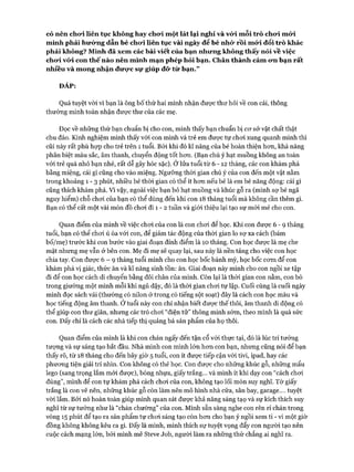 có nên chơi liên tục không hay cho*i một lát lại nghỉ và vó*i mỗi trò cho*i mó*i
mình phải hướng dẫn bé chơi liên tục vài ngày để bé nhó* rồi mứi đổi trò khác
phải không? Mình đã xem các bài viết của bạn nhưng không thấy nói về việc
chưi vó i con thế nào nên mình mạn phép hỏi bạn. Chân thành cám ưn bạn rất
nhiều và mong nhận đưọ*c sự giúp đõ* từ bạn.”
ĐÁP:
Quá tuyệt vòi vì bạn là ông bố thứ hai mình nhận được thư hỏi về con cái, thông
thường mình toàn nhận đưực thư của các mẹ.
Đọc về những thứ bạn chuẩn bị cho con, mình thấy bạn chuẩn bị cơ sở vật chất thật
chu đáo. Kinh nghiệm mình thấy vói con mình và trẻ em được tự choi xung quanh mình thì
cũi này rất phù họp cho trẻ trên 1 tuổi. Bởi khi đó kĩ năng của bé hoàn thiện hơn, khả năng
phân biệt màu sắc, âm thanh, chuyển động tốt hơn. (Bạn chú ý hạt muồng không an toàn
với trẻ quá nhỏ bạn nhé, rất dễ gây hóc sặc). Ở lửa tuổi từ 6 - 12 tháng, các con khám phá
bằng miệng, cái gì cũng cho vào miệng. Ngưỡng thòi gian chú ý của con đến một vật nằm
trong khoảng 1 - 3 phút, nhiều bé thòi gian có thể ít hơn nếu bé là em bé năng động: cái gì
cũng thích khám phá. Vì vậy, ngoài việc bạn bỏ hạt muồng và khúc gỗ ra (mình sợ bé ngã
nguy hiểm) chỗ chơi của bạn có thể dùng đến khi con 18 tháng tuổi mà không cần thêm gì.
Bạn có thể cất một vài món đồ chơi đi 1 - 2 tuần và giới thiệu lại tạo sự m ói mẻ cho con.
Quan điểm của mình về việc chơi của con là con chơi để học. Khi con được 6 - 9 tháng
tuổi, bạn có thể chơi ú òa với con, để giảm tác động của thời gian lo sợ xa cách (bám
bố/mẹ) trước khi con bước vào giai đoạn đỉnh điểm là 10 tháng. Con học được là mẹ che
mặt nhưng mẹ vẫn ở bên con. Mẹ đi mẹ sẽ quay lại, sau này là nền tảng cho việc con học
chia tay. Con được 6 - 9 tháng tuổi mình cho con học bốc bánh mỳ, học bốc cơm để con
khám phá vị giác, thức ăn và kĩ năng sinh tồn: ăn. Giai đoạn này mình cho con ngồi xe tập
đi để con học cách di chuyển bằng đôi chân của mình. Còn lại là thời gian con nằm, con bò
trong giường một mình mỗi khi ngủ dậy, đó là thời gian chơi tự lập. Cuối cùng là cuối ngày
mình đọc sách vải (thường có nilon ở trong có tiếng sột soạt) đây là cách con học màu và
học tiếng động âm thanh. Ở tuổi này con chỉ nhận biết được thế thôi, âm thanh di động có
thể giúp con thư giãn, nhưng các trò chơi “điện tử” thông minh sớm, theo mình là quá sức
con. Đấy chỉ là cách các nhà tiếp thị quảng bá sản phẩm của họ thôi.
Quan điểm của mình là khi con chán ngấy đến tận cổ vói thực tại, đó là lúc trí tưởng
tượng và sự sáng tạo bắt đầu. Nhà mình con mình lớn hơn con bạn, nhưng cũng nói để bạn
thấy rõ, từ 18 tháng cho đến bây giờ 5 tuổi, con ít được tiếp cận với tivi, ipad, hay các
phương tiện giải trí nhìn. Con không có thẻ học. Con được cho những khúc gỗ, những mẩu
lego (sang trọng lắm m ói được), bóng nhựa, giấy trắng... và mình ít khi dạy con “cách choi
đúng”, mình để con tự khám phá cách chơi của con, không tạo lối mòn suy nghĩ. Tờ giấy
trắng là con vẽ nên, những khúc gỗ còn làm nến mô hình nhà cửa, sân bay, garage.... tuyệt
vời lắm. Bởi nó hoàn toàn giúp mình quan sát được khả năng sáng tạọ và sự kích thích suy
nghĩ từ sự tưởng như là “chán chường” của con. Mình sẵn sàng nghe con rên rỉ chán trong
vòng 15 phút để tạo ra sản phẩm tự chơi sáng tạo còn hơn cho bạn ý ngồi xem t i - v i một giờ
đồng không không kêu ca gì. Đấy là mình, mình thích sự tuyệt vọng đẩy con người tạo nên
cuộc cách mạng lớn, bởi mình mê Steve Job, người làm ra những thứ chẳng ai nghĩ ra.
 