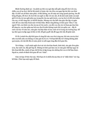 M ình thường dành 30 - 60 phút sau khi con ngủ dậy m ỗi giấc sáng để choi vó i con,
chiều con sẽ tự choi. Khi bé thì m ình trì hoãn việc vào đón con ngay lập tức khi con thức
dậy. Có thể con sẽ khóc năm phút, có khi không, sau đó m ày mò xung quanh giường, tìm đồ
bông đê gặm , để choi. Đi choi thì con ngồi xe đẩy vó i xúc xắc, đi du lịch m ột m ình con một
ghế ô tô cho trẻ em ngồi phía sau trong khi cha mẹ ngồi trước, con tự choi vó i đồ choi m ềm
của con, có thể cùng hát, có thể kể chuyện. Nhưng con cần biết cảm giác độc lập và ngăn
cách để con cảm thấy thoải m ái vó i bản thân. M ình cũng không có thói quen “đón ý ” của
người Việt, con khát con cần xin mẹ sẽ cho nước, con đói con cần xin và tham gia dọn bàn
để cùng ăn, con ôm quần mẹ hỏi con cần đi toilet không trước khi tụt quần con... đây là
cách con học về cảm xúc, cảm giác của bản thân và học cách xử trí trong các trường họp. Đê
tạo thói quen tự lập ngay từ khi có thể, để giải quyết vấn đề ngay khi vấn đề phát sinh.
Có lẽ vì m ình thu xếp thòi gian rõ ràng khi nào con choi cùng mẹ, khi nào con tự choi
nên con hiểu nên con không có cảm giác bị bỏ roi. V ói bạn bắt đầu từ 6 tháng không phải
quá m uộn, chỉ cần bắt đầu từ năm phút và m ỗi ngày tăng dần thòi gian lên.
Từ 6 tháng - 1 tuổi m ình nghĩ choi các trò choi âm thanh, hình ảnh, xúc giác đon giản:
ú òa, đọc sách vải, đẩy ghế tập đi. Những trò khó quá làm con có cảm giác thất bại ngay từ
khi chưa bắt đầu, m ình sẽ hạn chế tối đa và tập trung vào những thứ con có thể làm được.
Ngoài ra, m ình sẽ dành thòi gian để con “chán”.
Cảm on bạn về bức thư này. N hờ bạn sẽ có nhiều bà mẹ chia sẻ và “nhắc khéo” các ông
b ố khác. Chúc bạn một ngày tốt lành.
 