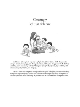Chương 7
kỷ luật tích cực
Anh Kent - 17 tháng tuổi - dạo này hay “giở chứng” lắm. Khi mẹ dắt đi choi, anh lăn
đùng ra khóc lóc ăn vạ ngay giữa đường nếu như mẹ không làm đúng ý anh. Dù đã thử “trị”
anh bằng nhiều cách nhưng anh vẫn “chứng nào tật nấy”. Mẹ mệt mỏi, bực bội không thể
nào chịu đưực. Sự thật thì, con cũng vậy.
Trẻ từ 1 đến 6 tuổi dùng hành vi để giao tiếp vói người lớn (giống như trẻ sơ sinh dùng
tiếng khóc để giao tiếp vậy). Chỉ cần bạn học cách tìm hiểu ngôn ngữ trong những hành vi
của trẻ, bạn sẽ biết mình nên làm gì để giảm hẳn thái độ xấu và khích lệ những hành vi tốt.
 