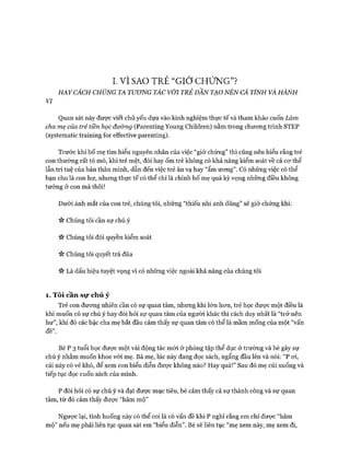 I. v ì SAO TRẺ “G IỞ C H Ứ N G ”?
HAY CÁCH CHÚNG TA TƯONG TÁC VỚI TRẺ DẦN TẠO NÊN CÁ TÍNH VÀ HÀNH
VI
Quan sát này được viết chủ yếu dựa vào kinh nghiệm thực tế và tham khảo cuốn Làm
cha mẹ của trẻ tiền học đường (Parenting Young Children) nằm trong chưong trình STEP
(systematic training for effective parenting).
Trước khi bố mẹ tìm hiểu nguyên nhân của việc “giở chứng” thì cũng nên hiểu rằng trẻ
con thường rất tò mò, khi trẻ mệt, đói hay ốm trẻ không có khả năng kiểm soát về cả cơ thể
lẫn trí tuệ của bản thân mình, dẫn đến việc trẻ ăn vạ hay “ẩm ưong”. Có những việc có thể
bạn cho là con hư, nhưng thực tế có thể chỉ là chính bố mẹ quá kỳ vọng những điều không
tưởng ở con mà thôi!
Dưới ánh mắt của con trẻ, chúng tôi, những “thiếu nhi anh dũng” sẽ giở chứng khi:
Chúng tôi cần sự chú ý
ìV Chúng tôi đòi quyền kiểm soát
Chúng tôi quyết trả đũa
ìV Là dấu hiệu tuyệt vọng vì có những việc ngoài khả năng của chúng tôi
1. Tôi cần sự chú ý
Trẻ con đưong nhiên cần có sự quan tâm, nhưng khi lớn hon, trẻ học đưực một điều là
khi muốn có sự chú ý hay đòi hỏi sự quan tâm của người khác thì cách duy nhất là “trở nên
hư”, khi đó các bậc cha mẹ bắt đầu cảm thấy sự quan tâm có thể là mầm mống của một “vấn
đề”.
Bé p 3 tuổi học đưực một vài động tác m ói ở phòng tập thể dục ở trường và bé gây sự
chú ý nhằm muốn khoe vói mẹ. Bà mẹ, lúc này đang đọc sách, ngẩng đầu lên và nói: “P oi,
cái này có vẻ khó, để xem con biểu diễn được không nào? Hay quá!” Sau đó mẹ cúi xuống và
tiếp tục đọc cuốn sách của mình.
p đòi hỏi có sự chú ý và đạt được mục tiêu, bé cảm thấy cả sự thành công và sự quan
tâm, từ đó cảm thấy đưực “hâm mộ”
Ngược lại, tình huống này có thể coi là có vấn đề khi p nghĩ rằng em chỉ đưực “hâm
mộ” nếu mẹ phải liên tục quan sát em “biểu diễn”. Bé sẽ liên tục “mẹ xem này, mẹ xem đi,
 