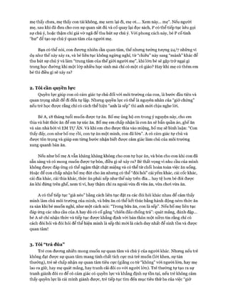 mẹ thấy chưa, mẹ thấy con tài không, mẹ xem lại đi, mẹ oi.... Xem này... mẹ”. Nếu người
mẹ, sau khi đã đưa cho con sự quan sát đủ và cố quay lại đọc sách, p có thể tiếp tục kêu gọi
sự chú ý, hoặc thậm chí giả vờ ngã để thu hút sự chú ý. Vói phong cách này, bé p cố tình
“hư” để tạo sự chú ý quan tâm của người mẹ.
Bạn có thể nói, con đưong nhiên cần quan tâm, thế nhưng tưởng tưựng 24/7 những ví
dụ như thế này xảy ra, và bé liên tục không ngừng nghỉ, từ “chiêu” này sang “mánh” khác để
thu hút sự chú ý và làm “trung tâm của thế giói người mẹ”, khi lớn bé sẽ gặp trở ngại gì
trong học đường khi một lóp nhiều học sinh mà chỉ có một cô giáo? Hay khi mẹ có thêm em
bé thì điều gì sẽ xảy ra?
2. Tôi cần quyên lực
Quyền lực giúp con có cảm giác tự chủ đối vói môi trường của con, là bước đầu tiên và
quan trọng nhất để đi đến tự lập. Nhưng quyền lực có thể là nguyên nhân của “giở chứng”
nếu trẻ học được rằng chỉ có cách thể hiện “anh là sếp” thì anh m ói chịu nghe lòi.
Bé A, 18 tháng tuổi muốn được tự ăn. Bố mẹ ủng hộ em trong ý nguyện này, cho em
thìa và bát thức ăn để em tự xúc ăn. Bố mẹ em chấp nhận là con ăn sẽ bẩn quần áo, ghế ăn
và sàn nhà bởi vì EM T ự ĂN. Và khi em cho đưực thìa vào miệng, bố mẹ sẽ bình luận: “Con
thấy đấy, con như bố mẹ rồi, con tự ăn một mình, con đã lớn”. A có cảm giác tự chủ và
đưực tôn trọng và giúp em từng bước nhận biết được cảm giác làm chủ của môi trường
xung quanh bàn ăn.
Nếu như bố mẹ A vẫn khăng khăng không cho con tự học ăn, và bón cho con khi con đã
sẵn sàng và có mong muốn đưực tự bón, điều gì sẽ xảy ra? Bé thất vọng vì nhu cầu của mình
không được đáp ứng có thể ngậm thật chặt miệng và có thể từ chối hoàn toàn việc ăn uống.
Hoặc để con chấp nhận bố mẹ đút cho ăn nhưng có thể “đòi hỏi” cái yếm khác, cái cốc khác,
cái đĩa khác, cái thìa khác, thức ăn phải xếp như thế này trên đĩa... hay tệ hon bé đòi được
ăn khi đứng trên ghế, xem ti vi, hay thậm chí ra ngoài vừa đi vừa ăn, vừa choi vừa ăn.
A có thể tiếp tục “già néo” bằng cách liên tục đặt ra các đòi hỏi khác nhau để cảm thấy
mình làm chủ môi trường của mình, và bữa ăn có thể kết thúc bằng hành động ném thức ăn
ra sàn khi bé muốn nghỉ, như một cách nói: “Trong bữa ăn, con là sếp”. Nếu bố mẹ liên tục
đáp ứng các nhu cầu của A hay dù có cố gắng “chiến đấu chống trả”: quát mắng, đánh đập...
bé A sẽ chỉ nhận thức và tiếp tục đưực khẳng định với bản thân một niềm tin rằng chỉ có
cách đòi hỏi và đòi hỏi để thể hiện mình là sếp thì mói là cách duy nhất để sinh tồn và được
quan tâm!
3. Tôi “trả đũa”
Trẻ con đưong nhiên mong muốn sự quan tâm và chú ý của người khác. Nhưng nếu trẻ
không đạt được sự quan tâm mang tính chất tích cực mà trẻ muốn (lòi khen, sự tán
thưởng), trẻ sẽ chấp nhận sự quan tâm tiêu cực (giằng co từ “không” vói người lớn, hay mẹ
lao ra giữ, hay mẹ quát mắng, hay tranh cãi đôi co vói người lớn). Trẻ thường tự tạo ra sự
tranh giành đôi co để có cảm giác có quyền lực và khẳng định sự tồn tại, nếu trẻ không cảm
thấy quyền lực là cái mình giành đưực, trẻ tiếp tục tìm đến mục tiêu thứ ba của việc “giở
 