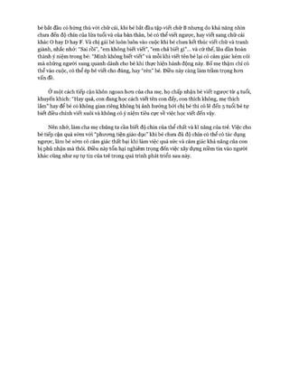 bé bắt đầu có hứng thú vói chữ cái, khi bé bắt đầu tập viết chữ B nhung do khả năng nhìn
chưa đến độ chín của lửa tuổi và của bản thân, bé có thể viết ngược, hay viết sang chữ cái
khác o hay D hay F. Và chị gái bé luôn luôn vào cuộc khi bé chưa kết thúc viết chữ và tranh
giành, nhắc nhở: “Sai rồi”, “em không biết viết”, “em chả biết gì”... và cứ thế, lâu dần hoàn
thành ý niệm trong bé: “Mình không biết viết” và mỗi khi viết tên bé lại có cảm giác kém cỏi
mà những người xung quanh dành cho bé khi thực hiện hành động này. Bố mẹ thậm chí có
thể vào cuộc, có thể ép bé viết cho đúng, hay “rèn” bé. Điều này càng làm trầm trọng hon
vấn đề.
Ở một cách tiếp cận khôn ngoan hon của cha mẹ, họ chấp nhận bé viết ngược từ 4 tuổi,
khuyến khích: “Hay quá, con đang học cách viết tên con đấy, con thích không, mẹ thích
lắm ” hay để bé có không gian riêng không bị ảnh hưởng bởi chị bé thì có lẽ đến 5 tuổi bé tự
biết điều chỉnh viết xuôi và không có ý niệm tiêu cực về việc học viết đến vậy.
Nên nhớ, làm cha mẹ chúng ta cần biết độ chín của thể chất và kĩ năng của trẻ. Việc cho
bé tiếp cận quá sớm vói “phưong tiện giáo dục” khi bé chưa đủ độ chín có thể có tác dụng
ngược, làm bé sớm có cảm giác thất bại khi làm việc quá sức và cảm giác khả năng của con
bị phủ nhận mà thôi. Điều này tổn hại nghiêm trọng đến việc xây dựng niềm tin vào người
khác cũng như sự tự tin của trẻ trong quá trình phát triển sau này.
 