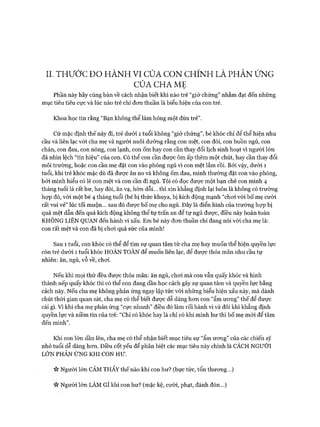 II. T H Ư Ớ C Đ O H À N H VI CỬA C O N C H ÍN H LÀ PH Ả N ỨNG
CỬA CH A MẸ
Phần này hãy cùng bàn về cách nhận biết khi nào trẻ “giở chứng” nhằm đạt đến những
mục tiêu tiêu cực và lúc nào trẻ chỉ đon thuần là biểu hiện của con trẻ.
Khoa học tin rằng “Bạn không thể làm hỏng một đứa trẻ”.
Cứ mặc định thế này đi, trẻ dưới 1 tuổi không “giở chứng”, bé khóc chỉ để thể hiện nhu
cầu và liên lạc vói cha mẹ và người nuôi dưỡng rằng con mệt, con đói, con buồn ngủ, con
chán, con đau, con nóng, con lạnh, con ốm hay con cần thay đổi lịch sinh hoạt vì người lớn
đã nhìn lệch “tín hiệu” của con. Có thể con cần đưực ôm ấp thêm một chút, hay cần thay đổi
môi trường, hoặc con cần mẹ đặt con vào phòng ngủ vì con mệt lắm rồi. Bởi vậy, dưới 1
tuổi, khi trẻ khóc mặc dù đã đưực ăn no và không ốm đau, mình thường đặt con vào phòng,
bởi mình hiểu có lẽ con mệt và con cần đi ngủ. Tôi có đọc được một bạn chê con mình 4
tháng tuổi là rất hư, hay đòi, ăn vạ, hờn dỗi... thì xin khẳng định lại luôn là không có trường
họp đó, vói một bé 4 tháng tuổi (bé bị thức khuya, bị kích động mạnh “choi với bố mẹ cười
rất vui vẻ” lúc tối muộn... sau đó đưực bố mẹ cho ngủ. Đây là điển hình của trường họp bị
quá mệt dẫn đến quá kích động không thể tự trấn an để tự ngủ đưực, điều này hoàn toàn
KHÔNG LIÊN QUAN đến hành vi xấu. Em bé này đon thuần chỉ đang nói với cha mẹ là:
con rất mệt và con đã bị choi quá sức của mình!
Sau 1 tuổi, con khóc có thể để tìm sự quan tâm từ cha mẹ hay muốn thể hiện quyền lực
còn trẻ dưới 1 tuổi khóc HOÀN TOÀN để muốn liên lạc, để được thỏa mãn nhu cầu tự
nhiên: ăn, ngủ, vỗ về, choi.
Nếu khi mọi thứ đều đưực thỏa mãn: ăn ngủ, choi mà con vẫn quấy khóc và hình
thành nếp quấy khóc thì có thể con đang dần học cách gây sự quan tâm và quyền lực bằng
cách này. Nếu cha mẹ không phản ứng ngay lập tức vói những biểu hiện xấu này, mà dành
chút thòi gian quan sát, cha mẹ có thể biết được dễ dàng hon con “ẩm ưong” thế để đưực
cái gì. Vì khi cha mẹ phản ứng “cực nhanh” điều đó làm rối hành vi và đôi khi khẳng định
quyền lực và niềm tin của trẻ: “Chỉ có khóc hay là chỉ có khi mình hư thì bố mẹ m ói để tâm
đến mình”.
Khi con lớn dần lên, cha mẹ có thể nhận biết mục tiêu sự “ẩm ưong” của các chiến sỹ
nhỏ tuổi dễ dàng hon. Điều cốt yếu để phân biệt các mục tiêu này chính là CÁCH NGƯỜI
LỚN PHẢN ỨNG KHI CON HƯ.
Người lớn CẢM THẤY thế nào khi con hư? (bực tức, tổn thưong...)
ic Người lớn LÀM GÌ khi con hư? (mặc kệ, cười, phạt, đánh đòn...)
 