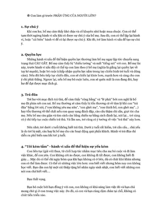 * Con làm gì trước PHẢN ÚNG CỦA NGƯỜI LÓN?
1. Sự chú ý
Khi con hư, bố mẹ cảm thấy khó chịu và cố khuyên nhủ hoặc mua chuộc. Con có thể
tạm thòi ngừng hành vi xấu khi có được sự chú ý của bố mẹ. Sau đó, con có thể lặp lại hành
vi, hoặc “cải biên” hành vi để có lại đưực sự chú ý. Khi đó, trẻ làm hành vi xấu để tạo sự chú
ý-
2. Quyền lực
Những hành vi xấu để thể hiện quyền lực thường làm bố mẹ ngay lập tức chuyển sang
trạng thái CÁU GẮT. Bố mẹ cảm thấy bị “chiếu tướng” và mất “tiếng nói” vói con. Bố mẹ lúc
này, trước hành vi xấu đấy có thể ép con làm theo ý bố mẹ (nghĩa là giằng lại quyền lực về
tay kẻ mạnh), hoặc bỏ cuộc (chấp nhận quyền lực nằm trong tay chiến binh trẻ tuổi và dũng
cảm). Nếu đôi bên tiếp tục chiến đấu, con sẽ chiến lại khỏe hon, mạnh hon và càng cho con
ý chí phải thắng. Ngược lại, nếu bố mẹ bỏ cuộc luôn, con sẽ quên mất là con đang đòi, hay
hư để đạt đưực mục đích gì.
3. Trả đũa
Trẻ hư vói mục đích trả thù, để cảm thấy “công bằng” và “lẽ phải” bởi con nghĩ là bố
mẹ đã phán xét con sai. Bố mẹ thường sẽ cảm thấy bị tổn thưong cả về tâm lý khi con “trả
đũa” bằng lòi nói, (“con không yêu mẹ nữa”, “con ghét mẹ”, “con thích bố, con ghét mẹ”...)
hay tổn thưong về thể chất nếu con quay sang đánh đập, cào cấu thậm chí cắn, giựt tóc cha
mẹ. Nếu bố mẹ cáu giận và tìm cách cân bằng chiến sự bằng cách đánh lại, nói lại... trẻ càng
có ý chí tiếp tục cuộc chiến trả thù. Và lần sau, trẻ cũng có ý tưởng về việc “trả thù” này hon.
Nên nhớ, trẻ dưới 1 tuổi không biết trả thù. Dưới 2 tuổi rất hiếm, trẻ cắn cấu... chủ yếu
là do trẻ bị mệt, cáu hay bị bố mẹ cho các hoạt động quá phấn khích. Hành vi trả đũa chỉ
diễn ra phổ biến sau khi trẻ 3 tuổi.
4. “Tôi kém tắm” - hành vi xấu để thể hiện sự yếu kém
Con liên tục (giả vờ) thua, từ chối họp tác nhằm mục tiêu cha mẹ bỏ cuộc và đi làm
việc khác, để con yên. Con không cỏi áo được, con không đi tất được, con không biết đi
giày.... Mặc dù có thể chỉ ngày hôm qua khi bạn không có ở bên, dù có chút khó khăn nhưng
con có thể làm được. Có thể có những việc lớn hon: con biết viết nhưng hôm nay con không
học viết. Bạn cần con ký một cái thiệp tặng bố nhân ngày sinh nhật, con biết viết những con
nói con chả biết viết....
Bạn thất vọng.
Bạn bỏ cuộc bởi bạn đồng ý vói con, con không có khả năng làm việc đó và bạn chả
mong chờ gì ở con trong việc này. Do đó, cả con và bạn cùng dậm chân tại chỗ, không có
chút tiến triển nào.
 