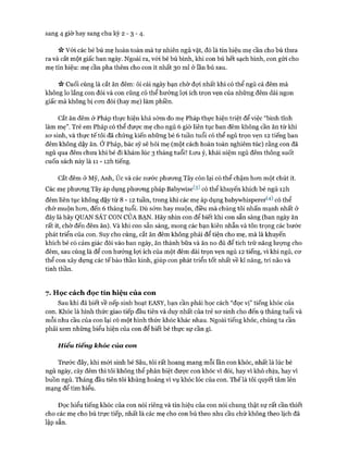 sang 4 giờ hay sang chu kỳ 2 - 3 - 4.
ic Vói các bé bú mẹ hoàn toàn mà tự nhiên ngủ vặt, đó là tín hiệu mẹ cần cho bú thưa
ra và cắt một giấc ban ngày. Ngoài ra, vói bé bú bình, khi con bú hết sạch bình, con gửi cho
mẹ tín hiệu: mẹ cần pha thêm cho con ít nhất 30 ml ở lần bú sau.
Vv Cuối cùng là cắt ăn đêm: ôi cái ngày bạn chờ đựi nhất khi có thể ngủ cả đêm mà
không lo lắng con đói và con cũng có thể hưởng lựi ích trọn vẹn của những đêm dài ngon
giấc mà không bị con đói (hay mẹ) làm phiền.
Cắt ăn đêm ở Pháp thực hiện khá sớm do mẹ Pháp thực hiện triệt để việc “bình tĩnh
làm mẹ”. Trẻ em Pháp có thể đưực mẹ cho ngủ 6 giờ liên tục ban đêm không cần ăn từ khi
sơ sinh, và thực tế tôi đã chứng kiến những bé 6 tuần tuổi có thể ngủ trọn vẹn 12 tiếng ban
đêm không dậy ăn. Ở Pháp, bác sỹ sẽ hỏi mẹ (một cách hoàn toàn nghiêm túc) rằng con đã
ngủ qua đêm chưa khi bé đi khám lúc 3 tháng tuổi! Lưu ý, khái niệm ngủ đêm thông suốt
cuốn sách này là 11 - I2h tiếng.
Cắt đêm ở Mỹ, Anh, úc và các nước phương Tây còn lại có thể chậm hơn một chút ít.
Các mẹ phương Tây áp dụng phương pháp Babyvríse^) có thể khuyến khích bé ngủ I2h
đêm liên tục không dậy từ 8 - 12 tuần, trong khi các mẹ áp dụng babywhisperer('4) có thể
chờ muộn hơn, đến 6 tháng tuổi. Dù sớm hay muộn, điều mà chúng tôi nhấn mạnh nhất ở
đây là hãy QUAN SÁT CON CỦA BẠN. Hãy nhìn con để biết khi con sẵn sàng (ban ngày ăn
rất ít, chờ đến đêm ăn). Và khi con sẵn sàng, mong các bạn kiên nhẫn và tôn trọng các bước
phát triển của con. Suy cho cùng, cắt ăn đêm không phải để tiện cho mẹ, mà là khuyến
khích bé có cảm giác đói vào ban ngày, ăn thành bữa và ăn no đủ để tích trữ năng lượng cho
đêm, sau cùng là để con hưởng lợi ích của một đêm dài trọn vẹn ngủ 12 tiếng, vì khi ngủ, cơ
thể con xây dựng các tế bào thần kinh, giúp con phát triển tốt nhất về kĩ năng, trí não và
tinh thần.
7. Học cách đọc tín hiệu của con
Sau khi đã biết về nếp sinh hoạt EASY, bạn cần phải học cách “đọc vị” tiếng khóc của
con. Khóc là hình thức giao tiếp đầu tiên và duy nhất của trẻ sơ sinh cho đến 9 tháng tuổi và
mỗi nhu cầu của con lại có một hình thức khóc khác nhau. Ngoài tiếng khóc, chúng ta cần
phải xem những biểu hiện của con để biết bé thực sự cần gì.
Hiểu tiếng khóc của con
Trước đây, khi mới sinh bé Sâu, tôi rất hoang mang mỗi lần con khóc, nhất là lúc bé
ngủ ngày, cày đếm thì tôi không thể phân biệt được con khóc vì đói, hay vì khó chịu, hay vì
buồn ngủ. Tháng đầu tiên tôi khủng hoảng vì vụ khóc lóc của con. Thế là tôi quyết tâm lên
mạng để tìm hiểu.
Đọc hiểu tiếng khóc của con nói riêng và tín hiệu của con nói chung thật sự rất cần thiết
cho các mẹ cho bú trực tiếp, nhất là các mẹ cho con bú theo nhu cầu chứ không theo lịch đã
lập sẵn.
 