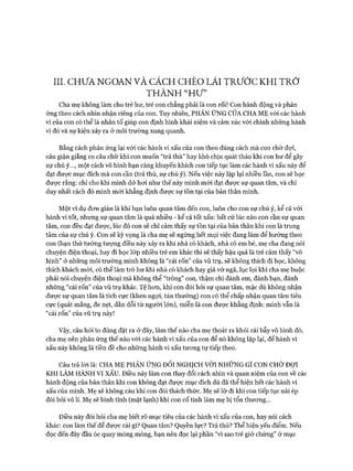 III. CHƯ A NG O A N VÀ CÁCH CHÈO LÁI TR Ư Ớ C K H I T R Ở
T H À N H “H ư ”
Cha mẹ không làm cho trẻ hư, trẻ con chẳng phải là con rối! Con hành động và phản
ứng theo cách nhìn nhận riêng của con. Tuy nhiên, PHẢN ÚNG CỦA CHA M Ẹ vói các hành
vi của con có thể là nhân tố giúp con định hình khái niệm và cảm xúc vói chính những hành
vi đó và sự kiện xảy ra ở môi trường xung quanh.
Bằng cách phản ứng lại vói các hành vi xấu của con theo đúng cách mà con chờ đựi,
cáu giận giằng co câu chữ khi con muốn “trả thù” hay khó chịu quát tháo khi con hư để gây
sự chú ý..., một cách vô hình bạn càng khuyến khích con tiếp tục làm các hành vi xấu này để
đạt đưực mục đích mà con cần (trả thù, sự chú ý). Nếu việc này lặp lại nhiều lần, con sẽ học
được rằng: chỉ cho khi mình dở hoi như thế này mình m ói đạt đưực sự quan tâm, và chỉ
duy nhất cách đó mình m ói khẳng định được sự tồn tại của bản thân mình.
Một ví dụ đon giản là khi bạn luôn quan tâm đến con, luôn cho con sự chú ý, kể cả vói
hành vi tốt, nhưng sự quan tâm là quá nhiều - kể cả tốt xấu: bất cứ lúc nào con cần sự quan
tâm, con đều đạt được, lúc đó con sẽ chỉ cảm thấy sự tồn tại của bản thân khi con là trung
tâm của sự chú ý. Con sẽ kỳ vọng là cha mẹ sẽ ngừng hết mọi việc đang làm để hướng theo
con (bạn thử tưởng tượng điều này xảy ra khi nhà có khách, nhà có em bé, mẹ cha đang nói
chuyện điện thoại, hay đi học lóp nhiều trẻ em khác thì sẽ thấy hậu quả là trẻ cảm thấy “vô
hình” ở những môi trường mình không là “cái rốn” của vũ trụ, sẽ không thích đi học, không
thích khách mòi, có thể làm trò hư khi nhà có khách hay giả vờ ngã, lục lọi khi cha mẹ buộc
phải nói chuyện điện thoại mà không thể “trông” con, thậm chí đánh em, đánh bạn, đánh
những “cái rốn” của vũ trụ khác. Tệ hon, khi con đồi hỏi sự quan tâm, mặc dù không nhận
đưực sự quan tâm là tích cực (khen ngợi, tán thưởng) con có thể chấp nhận quan tâm tiêu
cực (quát mắng, đe nẹt, dằn dỗi từ người lớn), miễn là con đưực khẳng định: mình vẫn là
“cái rốn” của vũ trụ này!
Vậy, câu hỏi to đùng đặt ra ở đây, làm thế nào cha mẹ thoát ra khỏi cái bẫy vô hình đó,
cha mẹ nên phản ứng thế nào vói các hành vi xấu của con để nó không lặp lại, để hành vi
xấu này không là tiền đề cho những hành vi xấu tưong tự tiếp theo.
Câu trả lòi là: CHA M Ẹ PHẢN ÚNG Đ ố i NGHỊCH VỚI NHỮNG GÌ CON CHỜ ĐỢI
KHI LÀM HÀNH VI XẤU. Điều này làm con thay đổi cách nhìn và quan niệm của con về các
hành động của bản thân khi con không đạt đưực mục đích dù đã thể hiện hết các hành vi
xấu của mình. Mẹ sẽ không cáu khi con đòi thách thức. Mẹ sẽ lờ đi khi con tiếp tục nài ép
đòi hỏi vô lí. Mẹ sẽ bình tĩnh (mặt lạnh) khi con cố tình làm mẹ bị tổn thưong...
Điều này đòi hỏi cha mẹ biết rõ mục tiêu của các hành vi xấu của con, hay nói cách
khác: con làm thế để được cái gì? Quan tâm? Quyền lực? Trả thù? Thể hiện yếu điểm. Nếu
đọc đến đây đầu óc quay mòng mòng, bạn nên đọc lại phần “vì sao trẻ giở chứng” ở mục
 