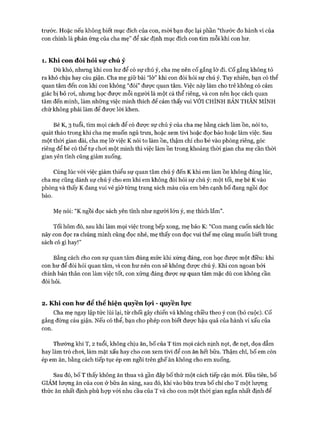 trước. Hoặc nếu không biết mục đích của con, m òi bạn đọc lại phần “thước đo hành vi của
con chính là phản ứng của cha mẹ” để xác định mục đích con tìm mỗi khi con hư.
1 . Khi con đòi hỏi sự chú ý
Dù khó, nhưng khi con hư để có sự chú ý, cha mẹ nên cố gắng lờ đi. c ố gắng không tỏ
ra khó chịu hay cáu giận. Cha mẹ giữ bài “lờ ” khi con đòi hỏi sự chú ý. Tuy nhiên, bạn có thể
quan tâm đến con khi con không “đòi” đưực quan tâm. Việc này làm cho trẻ không có cảm
giác bị bỏ roi, nhưng học đưực mỗi người là một cá thể riêng, và con nên học cách quan
tâm đến mình, làm những việc mình thích để cảm thấy vui VỚI CHÍNH BẢN THÂN M ÌNH
chứ không phải làm để được lòi khen.
Bé K, 3 tuổi, tìm mọi cách để có đưực sự chú ý của cha mẹ bằng cách làm ồn, nói to,
quát tháo trong khi cha mẹ muốn ngủ trưa, hoặc xem tivi hoặc đọc báo hoặc làm việc. Sau
một thòi gian dài, cha mẹ lờ việc K nói to làm ồn, thậm chí cho bé vào phòng riêng, góc
riêng để bé có thể tự choi một mình thì việc làm ồn trong khoảng thòi gian cha mẹ cần thòi
gian yên tĩnh cũng giảm xuống.
Cùng lúc vói việc giảm thiểu sự quan tâm chú ý đến K khi em làm ồn không đúng lúc,
cha mẹ cũng dành sự chú ý cho em khi em không đòi hỏi sự chú ý: một tối, mẹ bé K vào
phòng và thấy K đang vui vẻ giở từng trang sách màu của em bên cạnh bố đang ngồi đọc
báo.
Mẹ nói: “K ngồi đọc sách yên tĩnh như người lớn ý, mẹ thích lắm ”.
Tối hôm đó, sau khi làm mọi việc trong bếp xong, mẹ bảo K: “Con mang cuốn sách lúc
nãy con đọc ra chúng mình cùng đọc nhé, mẹ thấy con đọc vui thế mẹ cũng muốn biết trong
sách có gì hay!”
Bằng cách cho con sự quan tâm đúng mức khi xứng đáng, con học được một điều: khi
con hư để đòi hỏi quan tấm, vì con hư nến con sẽ không đưực chú ý. Khi con ngoan bởi
chính bản thân con làm việc tốt, con xứng đáng được sự quan tâm mặc dù con không cần
đòi hỏi.
2 . Khi con hu* để thể hiện quyền lọ*i - quyền lực
Cha mẹ ngay lập tức lùi lại, từ chối gây chiến và không chiều theo ý con (bỏ cuộc), c ố
gắng đừng cáu giận. Nếu có thể, bạn cho phép con biết đưực hậu quả của hành vi xấu của
con.
Thường khi T, 2 tuổi, không chịu ăn, bố của T tìm mọi cách nịnh nọt, đe nẹt, dọa dẫm
hay làm trò choi, làm mặt xấu hay cho con xem tivi để con ăn hết bữa. Thậm chí, bố em còn
ép em ăn, bằng cách tiếp tục ép em ngồi trên ghế ăn không cho em xuống.
Sau đó, bố T thấy không ăn thua và gần đây bố thử một cách tiếp cận m ói. Đầu tiên, bố
GIẢM lưựng ăn của con ở bữa ăn sáng, sau đó, khi vào bữa trưa bố chỉ cho T một lượng
thức ăn nhất định phù họp vói nhu cầu của T và cho con một thòi gian ngắn nhất định để
 