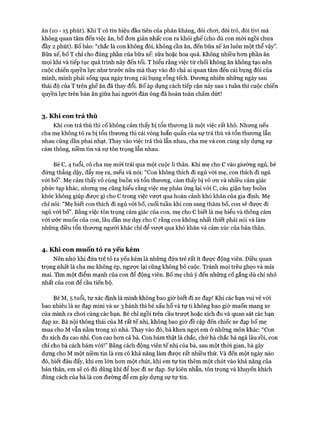 ăn (10 - 15 phút). Khi T có tín hiệu đầu tiên của phản kháng, đòi choi, đòi trò, đòi tivi mà
không quan tâm đến việc ăn, b ố đon giản nhấc con ra khỏi gh ế (cho dù con m ói ngồi chưa
đầy 2 phút). B ố bảo: “chắc là con không đói, không cần ăn, đến bữa x ế ăn luôn một thể vậy”.
Bữa xế, bố T chỉ cho đúng phần của bữa xế: sữa hoặc hoa quả. Không nhiều hon phần ăn
m ọi khi và tiếp tục quá trình này đến tối. T hiểu rằng việc từ chối không ăn không tạo nên
cuộc chiến quyền lực như trước nữa m à thay vào đó chả ai quan tâm đến cái bụng đói của
mình, m ình phải sống qua ngày trong cái bụng rỗng tếch. Đưong nhiên những ngày sau
thái độ của T trên ghế ăn đã thay đổi. B ố áp dụng cách tiếp cận này sau 1 tuần thì cuộc chiến
quyền lực trên bàn ăn giữa hai người đàn ông đã hoàn toàn chấm dứt!
3. Khi con trả th ù
Khi con trả thù thì cố không cảm thấy bị tổn thưong là m ột việc rất khó. Nhưng nếu
cha mẹ không tỏ ra bị tổn thưong thì cái vòng luẩn quẩn của sự trả thù và tổn thưong lẫn
nhau cũng dần phai nhạt. Thay vào việc trả thù lẫn nhau, cha mẹ và con cùng xây dựng sự
cảm thông, niềm tin và sự tôn trọng lẫn nhau.
Bé c, 4 tuổi, có cha mẹ m ói trải qua m ột cuộc li thân. Khi mẹ cho cvào giường ngủ, bé
đứng thẳng dậy, đẩy mẹ ra, m ếu và nói: “Con không thích đi ngủ vói mẹ, con thích đi ngủ
vói bố”. M ẹ cảm thấy vô cùng buồn và tổn thưong, cảm thấy bị vô on và nhiều cảm giác
phức tạp khác, nhưng mẹ cũng hiểu rằng việc mẹ phản ứng lại vó i c,cáu giận hay buồn
khóc không giúp được gì cho ctrong việc vưựt qua hoàn cảnh khó khăn của gia đình. Mẹ
chỉ nói: “M ẹ biết con thích đi ngủ vói bố, cuối tuần khi con sang thăm bố, con sẽ được đi
ngủ vó i b ố ”. Bằng việc tôn trọng cảm giác của con, mẹ cho cbiết là mẹ hiểu và thông cảm
vói ước m uốn của con, lâu dần mẹ dạy cho crằng con không nhất thiết phải nói và làm
những điều tổn thưong người khác chỉ để vưựt qua khó khăn và cảm xúc của bản thân.
4. Khi con m uốn tỏ ra yếu kém
Nên nhớ khi đứa trẻ tỏ ra yếu kém là những đứa trẻ rất ít đưực động viên. Điều quan
trọng nhất là cha mẹ không ép, ngược lại cũng không bỏ cuộc. Tránh m ọi trêu ghẹo và m ỉa
mai. Tìm m ột điểm m ạnh của con để động viên. B ố mẹ chú ý đến những cố gắng dù chỉ nhỏ
nhất của con để cầu tiến bộ.
Bé M, 5 tuổi, tự xác định là m ình không bao giờ biết đi xe đạp! Khi các bạn vui vẻ vó i
bao nhiêu là xe đạp m ini và xe 3 bánh thì bé xấu hổ và tự ti không bao giờ m uốn m ang xe
của m ình ra choi cùng các bạn. Bé chỉ ngồi trên cầu trượt hoặc xích đu và quan sát các bạn
đạp xe. Bà nội thông thái của M rất tế nhị, không bao giờ đề cập đến chiếc xe đạp b ố mẹ
m ua cho M vẫn nằm trong xó nhà. Thay vào đó, bà khen ngợi em ở những m ôn khác: “Con
đu xích đu cao nhỉ. Con cao hon cả bà. Con bám thật là chắc, chứ bà chắc bà ngã lâu rồi, con
chỉ cho bà cách bám v ó i!” Bằng cách động viên tế nhị của bà, sau m ột thòi gian, bà gây
dựng cho M m ột niềm tin là em có khả năng làm được rất nhiều thứ. Và đến m ột ngày nào
đó, biết đâu đấy, khi em lớn hon m ột chút, khi em tự tin thêm m ột chút vào khả năng của
bản thân, em sẽ có đủ dũng khí để học đi xe đạp. Sự kiên nhẫn, tôn trọng và khuyến khích
đúng cách của bà là con đường để em gây dụng sự tự tin.
 