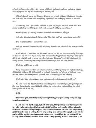 trên cách cha mẹ cảm nhận, cách cha mẹ xử lý tình huống và cách con phản ứng lại v&i
hành động của cha mẹ mà tình huống có thể thay đổi.
Chia sẻ của một mẹ có hai đứa con: Hai anh em có mấy bộ Lego, bộ của anh thì màu
sắc “đàn ông” còn của em toàn hồng hồng tuyết tuyết nên biết ngay cái nào là của đứa
nào.
Cô em đang choi Lego của nó, cậu anh ra cầm. Cô em gào lên khốc. Mình bảo: “Con
xin lại anh lịch sự chứ không cần thiếtphải khóc, anh tốt bụng anh sẽ đưa.”
Em xin lịch sự lại. Đưcmg nhiên nỏ chưa biết nói thành câu gẫy gọn.
Anh bảo: “Em phải xin anh thếnày này “blah blah blah” và không được nhăn nhố.”
Em: “blah blah blah” -không nhăn nhó.
Anh vứt ngay cái Lego xuống đất mà không đưa cho em, trèo thoắt lên giưừng chuẩn
bị đi ngủ.
Mình bảo nó: “Con đòi em xin lịch sự thì con trả em lịch sự. Hoặc con xuống cầm Lego
và đưa vào tay em hoặc mẹ sẽ không nằm cạnh con kể chuyện trư&c khi đi ngủ nữa.” (GỈ&
đấy là giò' nó thích nhất vì ba mẹ con nằm “hỏi xoáy đáp xoay” trước khỉ nó đi ngủ). Nó
không xuống. Mình đóng cửa ra ngoài cho cô em đi ngủ luôn. Nó khóc gào lên.
Mình cho nó khóc đủ ìophút
Xong mình vào bảo: “Con yêu cầu em, em làm, con không trả lại em một cách lịch sự,
thếlà thiếu tốt bụng. Mẹ không thích sự thiếu tốt bụng như thếnên mẹ sẽ không ử cùng
vói con. Mẹ đã nói mẹ sẽ giữ lòi: “Nó mếu máo. Nhưng bây già con tốt bụng”.
Mình bảo: “Con cầm cái Lego sang phòng em, đưa vào tay em và xin lỗi em”.
Nó làm. Thếlà hai đứa thom nhau rồi dắt tay nhau sang phòng nó, lên giường nằm
chờ mục “hỏi xoáy đáp xoay”. Kết thúc có hậu cho chúng nó và không có hậu cho mình
(đêm qua nó hỏi về tên lửa).
HỎI:
Em buồn quá, cảm thấy m ất phưomg hưứng, bây giò' không biết phải dạy
con như nào nữa:
1. Con trai em 29 tháng ạ, nghịch như quỷ, thứ gì em ấy thấy lạ cũng thích
sừ, nắn và bỏ vào mồm . Không phải cái kiểu giống m ấy em bé bé hay gặm đồ
chưi đâu, nên em chẳng biết phải làm sao vứ i con nữa, lúc đầu còn nhẹ nhàng
giải thích cho con là không đưực, nhẹ nhàng m ãi nó vẫn không nghe, nói rồi lại
quên, nhiêu khi bực m ình em quát, m ắng con - > nó khóc ăn vạ, lăn ra đất ăn
vạ, tay chân bẩn thỉu cho vào m ồm luôn - > mẹ lại càng điên - > đánh con (Các
 