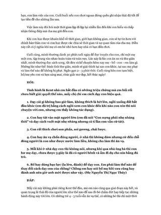 bạn, con làm việc của con. Cuối buổi nếu con choi ngoan đừng quên ghi nhận thái độ tốt để
tạo tiền đề cho những lần sau.
Việc làm này đòi hỏi một thòi gian lặp đi lặp lại nhiều lần đến khi con hiểu và chấp
nhận thông điệp mà cha mẹ gửi đến con.
Khi con học đưực khuôn khổ về thòi gian, giói hạn không gian, con sẽ tự tin hon vói
chính bản thân con và con học đưực các chia sẻ thòi gian và sự quan tâm của cha mẹ. Điều
này rất có ý nghĩa khi mẹ có em bé nhỏ hon hay nhà có bạn đến choi.
Cuối cùng, mình thường dành 30 phút cuối ngày để đọc truyện cho con, chỉ một mẹ
một con, tập trung vào nhau hoàn toàn và toàn vẹn. Lúc này là lúc con ăn no và thư giãn
nhất, mình thường đọc sách xong, tắt đèn và kể chuyện hôm nay mẹ - bố - con - em làm gì.
Những lúc như thế: bình tĩnh thư giãn, mình sẽ giải thích tại sao con khóc, tại sao mẹ phạt
và làm thế nào để không bị phạt. Ngắn gọn 2 - 3 phút thôi. Cuối cùng hôn con tạm biệt,
bố/mẹ yêu con và hẹn sáng mai, chúc giấc mơ đẹp, kết thúc ngày!
HỎI:
Tình hình là Kent nhà em bắt đầu có những triệu chứng mà em bối rối
chưa biết giải quyết thế nào, mấy chị chỉ em cách dạy con hiệu quả.
1. Dạy cái gì không bao giò* làm, không thích là hét lên, ngồi xuống đất bắt
đầu khóc (em đã trị bằng cách ngồi xem con khóc đến khi nào con nín thì nói
chuyện với con, nhưng em thấy không tác dụng).
2. Con hay tát vào mặt ngưừi lứn (em đã nói “Con nựng phải nhẹ nhàng
thôi” và dạy cách vuốt mặt nhẹ nhàng nhưng cả tỉ lần con vẫn cứ tát).
3. Con rất thích chưi son phấn, soi gưưng, chải lưực.
4. Con hay ăn vạ chốn đông người, ỏ*nhà thì không dám nhưng cứ đến chỗ
đông ngưừi là con như đưực nước làm liều, không cho làm thì ăn vạ.
5. Mỗi khi ử nhà dạy con thì không nói, nhưng khi qua nhà ông bà thì con
hư mẹ dạy, chưa đưực 3 giây là đã có ngưừi bênh và ẵm đi dụ cho nín bằng đủ
trò.
6. Bố hay dùng bạo lực (la lứn, đánh) để dạy con. Em phải làm thế nào để
thay đổi cách dạy con của chồng? Chồng em hay nói bố mẹ hồi xưa cũng hay
đánh anh nên giò* anh mứi đưực như vậy. (Mẹ Nguyễn Thị Ngọc Thúy)
ĐÁP:
Mấy cái này không phải riêng Kent thế đâu, mà em nào cũng qua giai đoạn này hết, và
quan trọng là thái độ của người lớn như thế nào để sau đó bé chấm dứt hay tiếp tục những
hành động này tói lớn. Có những trẻ 4 - 5 tuổi vẫn ăn vạ thế, có những bé thì chỉ một thời
 