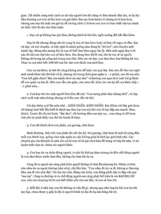 gian. Tất nhiên cùng một cách cư xử của người lớn thì cũng có đứa nhanh đứa lâu, ví dụ lúc
đầu thường con trai sẽ lâu hơn con gái (khó đào tạo hơn hehe) vì chúng nó lì lợm hơn,
nhưng sau này thì mấy em gái lại dễ nhõng nhẽo ỷ ôi hơn con trai (vì bản chất của tụi mình
nó thế). Giờ đi sâu vào thảo luận:
1. Dạy cái gì không bao giờ làm, không thích là hét lên, ngồi xuống đất bắt đầu khóc.
Dạy là tốt nhưng đừng nên hi vọng là con sẽ làm theo hoặc sẽ làm tốt ngay từ đầu. Em
cứ dạy, cứ nói chuyện, và hãy nghĩ là mình giống như đang bị “dở hơi”, nói chuyện một
mình vậy, đừng nên mong đợi là con sẽ biết làm theo ngay lúc ấy. Đến một ngày đẹp trời
nào đó khi em chả bảo con sẽ làm theo. Em đang theo BLW mà, tức là con sẽ tự quyết,
không chỉ trong ăn uống mà trong mọi thứ. Nên em cứ dạy, con làm theo hay không kệ con.
Thực ra con nhớ hết, biết hết mà lúc nào con thích con m ói làm.
Còn vụ mà khóc, la hét thì cũng không nên để mặc con quá lâu. Em nên để cho con ngồi
một mình khóc khi đòi hỏi vô lý, nhưng chỉ trong thòi gian ngắn (1 - 2 phút), sau đó em nói:
“Con hết giận chưa? Mẹ con mình chơi cái này nhé” và hướng con qua chơi một trò gì khác
để con quên vụ kia đi. Nếu con vẫn còn giận, còn ném đồ, khóc lóc em lại để con khóc tiếp 1
- 2 phút nữa...
2. Con hay tát vào mặt người lớn (Em đã nói: “Con nựng phải nhẹ nhàng thôi”, và dạy
cách vuốt mặt nhẹ nhàng nhưng cả tỉ lần con vẫn cứ tát).
Cứ dạy thêm 3 tỷ lần nữa nhé... KIÊN NHÂN, KIÊN NHÂN. Em Nhím tói bây giờ (hơn
18 tháng) m ói bắt đầu biết là đánh mẹ đau (tự con nói khi con lỡ tay đập mẹ mạnh: Đau,
khóc). Trước đó chị nói hoài: “Mẹ đau”, rồi hướng dẫn con này nọ... con cũng có đỡ hơn,
chủ yếu là mình thấy con thế thì tránh đi luôn.
3. Con rất thích chơi son phấn, soi gương, chải lược.
Bình thường. Nếu tiếc son phấn thì cất cho kỹ. Soi gương, chải lược là một kĩ năng đến
tuổi con thích học, giống như mặc quần áo vậy không phải là lệch lạc giói tính nhé. Các
chuyên gia còn khuyên là nên cho cả bé trai và bé gái chơi bán đồ hàng và búp bê nữa, vì nó
luyện tính chia sẻ, chăm sóc người khác.
4. Con hay ăn vạ chốn đông người, ở nhà thì không dám nhưng cứ đến chỗ đông người
là con như được nước làm liều, không cho làm thì ăn vạ.
Càng đi ra ngoài em càng phải kiên quyết không tỏ thái độ nhượng bộ. Nhím có bữa
còn nằm ăn vạ ngoài đường (sân nhà), chị liền bảo: “Con nằm đó ăn vạ đi, không ai thương
đâu, mẹ đi vào nhà đây” rồi chị vào nhà, đóng cửa luôn, con đứng phắt dậy ra đập cửa gọi
“mẹ mẹ”. Càng ra đường và ra chỗ đông người em càng phải thể hiện là em KHÔNG sợ
con, nếu em nhượng bộ là con biết điểm yếu của em liền, là con sẽ làm tói.
5. Mỗi khi ở nhà dạy con thì không có vấn đề gì, nhưng qua nhà ông bà khi con hư thì
mẹ dạy, chưa được 3 giây là đã có người bênh và ẵm đi dụ nín bằng đủ trò.
 