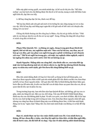 Điều này phải cương quyết, con mình mình dạy. Ai bế con là chị yêu cầu: “Để cháu
xuống”, sau hai lượt yêu cầu không được thì chị sẽ ra bế con lại, mang ra một chỗ khác hoặc
ngồi luôn đó, dạy bảo con tiếp.
6. BỐ hay dùng bạo lực (la lớn, đánh con) để dạy.
“BỐ mẹ hay đánh anh nên giờ anh mới có tư tưởng lúc nào cũng mang roi vọt ra dọa
con vậy. Nếu bố mẹ dạy anh bằng ngọt ngào thì có lẽ giờ anh sẽ biết cách nói chuyện nhẹ
nhàng vói con hơn”.
Chồng chị thỉnh thoảng cáu lên cũng hay la Nhím, chị chả nói gì nhiều chỉ bảo: “Thôi
anh, la con làm gì, làm lơ con đi cho nó tự suy nghĩ”. Xong. Chồng chị cũng hết cãi gì được
vì mình cũng đâu có bênh nó.
HỎI:
Phạm Như Quỳnh: Nó - 13 tháng 20 ngày, đang trong giai đoạn thích tát
nguừi, khi nó tát mẹ, mẹ nghiêm mặt nói: “Sao con lại tát mẹ, mẹ đau, mẹ có
làm gì con đâu, giò* mẹ phạt con ngồi trong góc 5 phút và không ai nói chuyện
vói. con.” Thếlà nó ngồi im trong góc, cúi mặt, tay nghịch chân nghịch, mặt tí
lại ngẩng lên nhìn mẹ cưò*i cưừi. Giò* thì nó không sọ* gì.
Hạnh Nguyên: Thằng nhà em cũng thế, còn thích cấu cư, em toàn bắt úp
mặt vào tưừng nhưng mặt nó cứ nhưn nhưn ra, úp thì úp nhưng thỉnh thoảng
quay ra nhìn mẹ cưừi nịnh, giò* lứn hưn thì cũng không biết sọ* gì.
ĐÁP:
Đầu tiên mình khẳng định vói bạn là ở lứa tuổi 14 tháng là lứa tuổi khám phá, con
chưa học được nguyên nhân và kết quả nên mình phản đối việc đánh con khi con chưa thực
sự hiểu và học được nguyên nhân - kết quả như thế. Đây là đánh không đạt được hiệu quả,
bước đầu tạo lối mòn xấu, là nếu con làm thế con sẽ nhận được sự quan tâm của con, dù sự
quan tâm là tiêu cực từ phía cha mẹ.
Trong trường hợp này, bạn nên làm như bạn Quỳnh đã làm, nói không, giữ tay con 10
giây, cảnh cáo bằng lòi nói. Đặt con vào chỗ riêng. Việc này để NGĂN CHẶN hành động
đánh mẹ của con chứ không phải là phạt. Và nếu con quên, con chơi cái khác, đấy là lúc bạn
kệ cho con chơi tự lập trong môi trường an toàn. Con chưa học được nguyên nhân kết quả,
nhưng con cũng học được là hành động này con sẽ không được làm, vì khi làm một hành
động con bị mẹ “ngăn chặn” bằng việc cho chơi một mình hoặc con không có cơ hội để tiếp
diễn.
HỎI:
Bạn ưi, mình thực sự lao vào cuộc chiến nuôi con rồi. Con mình hưn 15
tháng, đi học chưa đầy 2 tuần, vào lứp thì ngồi im thin thít, cô đặt đâu ngồi đấy,
chả đi bưức nào, dù đã biết đi và chạy, vậy mà về nhà nhõng nhẽo kình khủng.
 