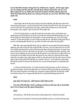 Lại cái tật kiếm chuyện. Đang cho*i vui, thấy ba mẹ, ông bà... là cho ngay ngón
tay vào miệng mút lấy mút để, mắt liếc dòm chừng. Ngưừi ló*n rút tay ra là
khóc toáng lên ăn vạ. Nhiều khi mình để cho khóc, thì khóc không chịu nín.
Mình tâm niệm không đánh con, nhưng cứ đà này sọ* con sẽ hư mất thôi. Giúp
mình vód.
ĐÁP:
1. Mình thấy việc bé đi nhà trẻ mà ngồi im thin thít, đặt đâu ngồi đấy chưa chắc là tín
hiệu chứng tỏ bé ngoan... mà chỉ chứng tỏ là môi trường ở lóp làm bé bỡ ngỡ, chưa quen và
có thể sự hãi. Đối vói mình khi cho con đi học, mình muốn bé được tự do vui choi chứ
không phải “ngoan ngoãn” ngồi im một chỗ, bảo gì nghe nấy.
2. Do bé ở lóp bị áp lực, sợ, nên khi về nhà bé muốn đưực chú ý, muốn đưực mọi
người quan tâm để bù đắp lại. Do đó, bé sẽ cố tình làm những hành động để gây chú ý, kể
cả hành động bé biết là người lớn không thích. Trong trường họp này, cách xử lý là bạn
“tảng lờ” và chờ một lúc khác, con ăn no tắm mát dặn dò con: “Mẹ thích miệng xinh để con
ăn com, chứ không phải để mút tay, tay nhiều vi khuẩn, mút nhiều đau bụng đấy”.
Mặc khác, bạn cũng cần hiểu tâm lý của trẻ, nhiều trẻ em (và người lớn) cắn móng tay,
ngậm tay như một trị liệu để trấn an khi đối đầu vói stress. Việc bạn ngăn chặn con tự trấn
an có thể làm bé càng thêm sợ hãi và không tự tìm đưực giải pháp cho mình, vô vọng trong
việc tự điều chỉnh cảm xúc, đấy là lúc con gào khóc và ăn vạ không thể kiểm soát được. Nếu
là bạn, mình sẽ không coi việc mút tay là vấn đề quá lớn và chờ thòi gian con điều chỉnh với
trường lóp mói ổn định sẽ loại bỏ dần thói quen xấu này. Nên nhớ, phưong Tây họ chấp
nhận cho con ngậm ti giả, ngậm ngón tay khi con cần giải quyết nhu cầu giảm stress của bản
thân và khi tự ngủ, độ tuổi họ bắt đầu cai “sở thích” này là 4 - 6 tuổi, khi con có khả năng
điều khiển và gọi tên cảm xúc của mình tốt hon, và học cách giải quyết các trạng thái cảm
xúc đó.
3. Tốt hon hết khi bé đi học về, cả nhà nên dành nhiều thời gian vui choi vói bé hon,
mẹ nên nói chuyện và kể cho bé nghe hôm nay ở nhà mẹ đã làm gì, ba làm gì, ông bà làm gì
để bé vẫn hình dung được hoạt động của mọi người trong gia đình khi bé vắng mặt. Mình
tin là nếu bé được chú ý và quan tâm đầy đủ sẽ ít có nhũng hành động như bạn kể.
HỎI:
BÀI HỌC VÊ CHIA SẺ - XẾP HÀNG CHỜ ĐẾN LƯỌT
Em chưa biết đối phó vứi bé 13 tháng của nhà em thế nào chị ưi, bé đi đâu
chưi vứi ai cũng tranh đồ, giành bằng đưọ*c.
ĐÁP:
Trường hợp 1: Nếu đồ choi là của bạn và bạn đang choi vói đồ choi của bạn.
Bạn yêu cầu con trả lại bạn và hỏi bạn một cách lịch sự nếu con có thể mượn bạn một
 
