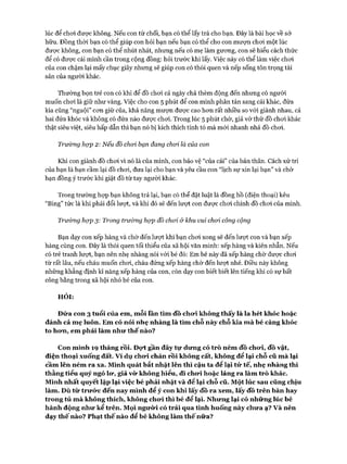 lúc để choi được không. Nếu con từ chối, bạn có thể lấy trả cho bạn. Đây là bài học về sở
hữu. Đồng thời bạn có thể giúp con hỏi bạn nếu bạn có thể cho con mượn choi một lúc
đưực không, con bạn có thể nhút nhát, nhưng nếu có mẹ làm gưong, con sẽ hiểu cách thức
để có được cái mình cần trong cộng đồng: hỏi trước khi lấy. Việc này có thể làm việc choi
của con chậm lại mấy chục giây nhưng sẽ giúp con có thói quen và nếp sống tôn trọng tài
sản của người khác.
Thường bọn trẻ con có khi để đồ choi cả ngày chả thèm động đến nhưng có người
muốn choi là giữ như vàng. Việc cho con 5 phút để con mình phân tán sang cái khác, đứa
kia cũng “nguội” con giữ của, khả năng mượn đưực cao hon rất nhiều so vói giành nhau, cả
hai đứa khóc và không có đứa nào được choi. Trong lúc 5 phút chờ, giả vờ thứ đồ choi khác
thật siêu việt, siêu hấp dẫn thì bạn nó bị kích thích tính tò mà mói nhanh nhả đồ choi.
Trường họp 2: Nếu đồ choi bạn đang choi là của con
Khi con giành đồ choi vì nó là của mình, con bảo vệ “của cải” của bản thân. Cách xử trí
của bạn là bạn cầm lại đồ choi, đưa lại cho bạn và yêu cầu con “lịch sự xin lại bạn” và chờ
bạn đồng ý trước khi giật đồ từ tay người khác.
Trong trường hựp bạn không trả lại, bạn có thể đặt luật là đồng hồ (điện thoại) kêu
“Bing” tức là khi phải đổi lưựt, và khi đó sẽ đến lượt con được choi chính đồ choi của mình.
Trường họp 3: Trong trường họp đồ choi &khu vui choi công cộng
Bạn dạy con xếp hàng và chờ đến lưựt khi bạn choi xong sẽ đến lượt con và bạn xếp
hàng cùng con. Đây là thói quen tối thiểu của xã hội văn minh: xếp hàng và kiên nhẫn. Nếu
có trẻ tranh lưựt, bạn nên nhẹ nhàng nói vói bé đó: Em bé này đã xếp hàng chờ được choi
từ rất lâu, nếu cháu muốn choi, cháu đứng xếp hàng chờ đến lưựt nhé. Điều này không
những khẳng định kĩ năng xếp hàng của con, còn dạy con biết biết lên tiếng khi có sự bất
công bằng trong xã hội nhỏ bé của con.
HỎI:
Đứa con 3 tuổi của em, mỗi lần tìm đồ chưi không thấy là la hét khóc hoặc
đánh cả mẹ luôn. Em có nói nhẹ nhàng là tìm chỗ này chỗ kia mà bé càng khóc
to hom, em phải làm nhu* thế nào?
Con mình 19 tháng rồi. Đọ*t gần đây tự dưng có trò ném đồ cho*i, đồ vật,
điện thoại xuống đất. v í dụ chưi chán rồi không cất, không để lại chỗ cũ mà lại
cầm lên ném ra xa. Mình quát bắt nhặt lên thì cậu ta để lại tử tế, nhẹ nhàng thì
thằng tiểu quỷ ngó lư, giả vừ không hiểu, đi chưi hoặc lảng ra làm trò khác.
Mình nhất quyết lặp lại việc bé phải nhặt và để lại chỗ cũ. Một lúc sau cũng chịu
làm. Dù từ trưức đến nay mình để ý con khi lấy đồ ra xem, lấy đồ trên bàn hay
trong tủ mà không thích, không chưi thì bé để lại. Nhưng lại có những lúc bé
hành động như kể trên. Mọi ngưừi có trải qua tình huống này chưa ạ? v à nên
dạy thế nào? Phạt thế nào để bé không làm thế nữa?
 