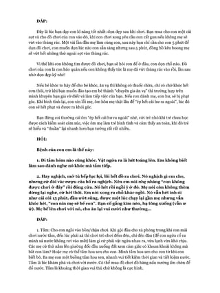 ĐÁP:
Đây là lúc bạn dạy con kĩ năng tốt nhất: dọn dẹp sau khi choi. Bạn mua cho con một cái
sọt và cho đồ choi của con vào đó, khi con choi xong yêu cầu con cất gọn nếu không mẹ sẽ
vứt vào thùng rác. Một vài lần đầu mẹ làm cùng con, sau này bạn chỉ cần cho con 5 phút để
dọn đồ choi, con muốn dọn lúc nào con sẵn sàng nhưng sau 5 phút, đồng hồ kêu boong mẹ
sẽ vứt hết những thứ ngoài sọt vào thùng rác.
Vì thếkhi con không tìm được đồ choi, bạn sẽ hỏi con để ở đâu, con dọn chỗ nào. Đồ
choi của con là con bảo quản nếu con không thấy tức là mẹ đã vứt thùng rác vào rồi, lần sau
nhớ dọn dẹp kỹ nhé!
Nếu bé khóc to hãy để cho bé khóc, ăn vạ thì không có thuốc chữa, chỉ có chờ khóc hết
con thôi, trừ khi bạn muốn đào tạo em bé thành “chuyên gia ăn vạ” thì trường hựp trên
mình khuyên bạn giả vờ điếc và làm tiếp việc của bạn. Nếu con đánh mẹ, con hư, sẽ bị phạt
góc. Khi bình tĩnh lại, con xin lỗi mẹ, ôm hôn mẹ thật lâu để “ép hết cái hư ra ngoài”, lúc đó
con sẽ hết phạt và đưực ra khỏi góc.
Bạn đừng coi thường cái ôm “ép hết cái hư ra ngoài” nhé, vói trẻ nhỏ khi trẻ chưa học
đưực cách kiểm soát cảm xúc, việc ôm mẹ làm trẻ bình tĩnh và cảm thấy an toàn, khi đó trẻ
sẽ hiểu và “thuần” lại nhanh hon bạn tưởng rất rất nhiều.
HỎI:
Bệnh của con em là thế này:
1. Đi tắm hôm nào cũng khóc, v ậ t ngửa ra là hét toáng lên. Em không biết
làm sao đành nghe nó khóc m à tắm tiếp.
2. Hay nghịch, m ở tủ bếp lục lọi, lôi hết đồ ra chưi. Nó nghịch gì em cho,
nhưng cứ đòi vác rưựu của bố ra nghịch. Nên em nói nhẹ nhàng “con không
đưực chưi ử đây” rồi đóng cửa. Nó hét rồi ngồi ỳ ử đó. Mẹ nói còn không thèm
dừng lại nghe, cứ hét thôi. Em nói xong ra chỗ khác ngồi. Nó vẫn hét inh ỏi
như cái còi 15 phút, đầu ưứt sũng, đưực một lúc chạy lại gần mẹ nhưng vẫn
khóc hét, “ con nín mẹ sẽ b ế con” . Bạn cố gắng kìm nén, hạ tông xuống (vẫn ư
ử). Mẹ b ếlên chưi vứ i nó, cho ăn lại vui cưừi như thưừng...
ĐÁP:
1. Tắm: Cho con ngồi vào bồn/chậu choi. Khi gội đầu cho xà phòng trong khi con mải
choi nước tắm, đến lúc phải xả thì choi trò choi đếm đèn, chỉ đèn đâu (để con ngửa cổ ra
mình xả nước không roi vào mắt) làm gì cứ phải vật ngửa nhau ra, vừa lạnh vừa khó chịu.
Các mẹ cứ thử nằm lên giường dốc đầu xuống đất xem cảm giác có khoan khoái không mà
bắt con làm? Hoặc mẹ có thể tắm hoa sen cho con. Mình tắm hoa sen cho con từ khi con
biết bò. Ba mẹ con một buồng tắm hoa sen, nhanh vui tiết kiệm thòi gian và tiết kiệm nước.
Tắm là lúc khám phá và choi vói nước. Có thể mua đồ choi đồ hàng nấu nướng ấm chén để
đổ nước. Tắm là khoảng thòi gian vui thú chứ không là cực hình.
 