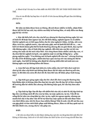 2. Khoá tủ lại! Cái này là cơ bản nhất của NGUYÊN TẮC AN TOÀN NGÔI NHÀ CHO
TRẺ.
Còn sờ vào đồ độc hại hay làm vỡ vật dễ vỡ bởi cha mẹ không để quá tầm chứ không
phải tại con!
HỎI:
B é nh à em h iện đ ư ợ c h ư n 2 1 th áng, đã n ói đ ư ợ c n h iều và h iểu, nh ận th ứ c
đ ư ợ c h ết lò*i b ố m ẹ nói, tu y n h iên em th ấy bé bư ớ n g lắm , có m ấy điều em đang
gặp b ế tắc vứ i bé:
1. M ặc dù h iểu h ết yêu cầu của b ố m ẹ nh ư ng bé th ư ờ n g không nghe lò*i m à
c ố tìn h lò* đi h oặc làm ngư ự c lại, bé rấ t h iếu động, nghịch ngự m và có nh iều
th ứ bé nghịch m à có th ể nguy h iểm cho bé n h ư nghịch ổ điện, tủ bếp, nồi cư m
điện, trèo leo, nghịch n ư ứ c, vặn nút m áy giặt, m ử tủ lạn h lô i h ết đồ ra ,... em
b iết trẻ thích kh ám p h á th ế là b ìn h th ư ờ n g nh ư n g dù em giải thích, dọa nạt bé
vẫn không nghe, vẫn cố tình tiếp tục nghịch, đến khi nào em lấ y ro i tét vào
m ông cho m ột cái th ì mó*i chịu thôi. E m cũng th am kh ảo nh iều cách d ạy con, ví
dụ n h ư kh i bé nghịch tủ lạn h , em nghiêm m ặt và nói lặp đi lặp lạ i 3 - 4 fân
giọng nghiêm nghị: “ Con không m ử tủ lạn h nghịch đồ của m ẹ” , nh ư n g th ư ờ n g
bé vẫn cố lừ đi không nghe, nh iêu kh i b ự c quá em h ay tét vào m ông bé th ì bé
m ứ i nghe. E m biết là không nên đánh bé nh ư n g n h iều kh i n ói m ãi m à con
không nghe em lạ i không k iềm c h ế đư ự c.
2. L àm th ế nào để tập tính k iên trì, k iên nh ẫn cho trẻ? K h i ch ư i m ột trò
chư i gì đó n h ư xếp hình m à không làm đ ư ự c th ì bé n h à em th ư ờ n g nổi cáu,
khóc và đôi kh i còn ném đồ ch ư i đó đi; làm th ế nào để khắc p hục tình trạn g
này?
3. Tập tính gọn gàng ngăn nắp cho bé: ch ư i đồ ch ư i xon g bé th ư ờ n g b ày
b ừ a khắp nh à và không chịu thu dọn lạ i vào giỏ. Em đã d ạy bé và làm cùng bé
để h ư ứ n g dẫn bé n h iều lần nh ư n g vẫn không h iệu quả, bé vẫn b ày b ừ a nh ư
thế.
4. Tập tín h tự lập : Em đã đọc rấ t nh iều b à i của chị và nh ứ là chị tập tín h tự
lập cho con bằn g cách để cho con tự tắm , tự m ặc quần áo, tự ăn. v ấ n đề ăn
uống th ì bé nh à em cũng k h á tự chủ, tự ăn, ngồi ăn ngoan ngoãn, nh ư ng em
m uốn h ỏi chị ví dụ n h ư việc để bé tự tắm h ay m ặc q uần áo th ì nên th ự c h iện
vào th ừ i đ iểm nào, khi bé đ ư ự c bao n h iêu th áng? Đ ấy là m ấy vấn đề m à lâu n ay
em gặp p h ải và tìm cách kh ắc p hục m ãi không đư ự c, đâm ra rấ t h ay quát nạt và
đôi khi đánh con, m ong chị tư vấn giúp em .
ĐÁP:
1. Bé nhà em chưa hiểu và nhớ được những dọa nạt nên em đang làm khó một đứa trẻ
không có khả năng. Cách xử trí tốt nhất là làm các thiết bị bảo vệ trẻ trong nhà để đảm bảo
 