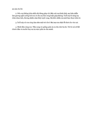 an oàn cho bé.
2. Nếu con không kiên nhẫn thì đừng giúp vội. Hãy nói con bình tĩnh, mẹ kiên nhẫn
làm gưong ngồi xuống hỏi con có cần mẹ làm cùng hoặc giúp không. Tuổi này kĩ năng tay
chân chưa tinh, đưong nhiên cảm thấy tuyệt vọng. Mẹ kiên nhẫn con m ói học được kiên trì.
3. Tuổi này rủ con cùng dọn như một trò choi: Hai mẹ con nhặt đồ choi cho vào sọt.
4. Mình tắm cùng con. Tắm xong và quẳng quần áo ra cho choi tự do. Trẻ tò mò sẽ bắt
chước tắm và muốn thay mẹ tự mặc quần áo cho mình.
 