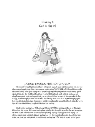 Chương 8
Con đi nhàtrẻ
I. C H Ọ N T R Ư Ờ N G P H Ù H Ợ P C H O C O N
Khi chọn trường để gửi con đi học 9 tiếng một ngày, 6 ngày một tuần, phần lớn các bậc
cha mẹ thường cố gắng chọn cho con một ngôi trường TỐT NHẤT, nổi tiếng nhất mà nhiều
khi quên đi một điều quan trọng đó là sựphù họp. Quyết định gửi con đi học là một quyết
định có tính lâu dài vì chắc chắn cả bạn và bé sẽ không thích cảnh mỗi vài ba tháng lại
chuyển sang một ngôi trường mói với các cô giáo mói, bạn bè mới và làm quen lại từ đầu.
Vì vậy, một trường học đưực coi là TOT, là nổi tiếng chưa chắc đã là một trường học phù
họp cho bé và gia đình bạn. Chọn đưực một trường học phù họp sẽ là tiền đề giúp cho bé và
bạn dễ cảm thấy hài lòng và gắn bó lâu hon vói trường.
Có rất nhiều trường học TỐT, nhưng thế nào là TỐT thì mỗi người lại có sự đánh giá
khác nhau. Có người thích một trường học vói đầy đủ tiện nghi, có nhiều đồ choi, con đưực
ăn thức ăn đắt tiền và được chăm sóc đến tận răng, học tập không quá quan trọng. Có
những người khác lại đánh giá một trường học vói chưong trình học dày đặc, vói thẻ học
toán, học chữ, học năng khiếu từ nhỏ là một trường học TOT. Một số người lại chỉ quan
 