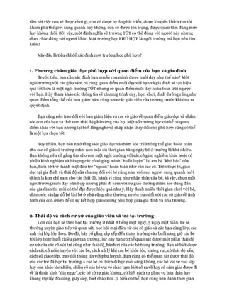 tâm tói việc con sẽ được choi gì, con có đưực tự do phát triển, được khuyến khích tìm tòi
khám phá thế giói xung quanh hay không, con có đưực tôn trọng, được quan tâm đúng mức
hay không thôi. Bởi vậy, một định nghĩa về trường TỐT có thể đúng vói người này nhưng
chưa chắc đúng vói người khác. Một trường học PHÙ HỢP là ngôi trường mà bạn nên tìm
kiếm!
Vậy đâu là tiêu chí để xác định một trường học phù họp?
1. Phircyng châm giáo dục phù họ*p vó*i quan điểm của bạn và gia đình
Trước tiến, bạn cần xác định bạn muốn con mình đưực nuôi dạy như thế nào? Một
ngôi trường vói các giáo viên có cùng quan điểm nuôi dạy vói bạn và gia đình sẽ tạo hiệu
quả tốt hon là một ngôi trường TÔT nhưng có quan điểm nuôi dạy hoàn toàn trái ngược
với bạn. Hãy tham khảo các thông tin về chưong trình dạy, học, choi, dinh dưỡng cũng như
quan điểm tổng thể của ban giám hiệu cũng như các giáo viên của trường trước khi đưa ra
quyết định.
Bạn cũng nên trao đổi vói ban giám hiệu và các cô giáo về quan điểm giáo dục và chăm
sóc con của bạn và thử xem thái độ phản ứng của họ. Một số trường học có thể có quan
điểm khác vói bạn nhưng lại biết lắng nghe và chấp nhận thay đổi cho phù họp cũng có thể
là một lựa chọn tốt.
Tuy nhiên, bạn nên nhớ rằng việc giáo dục và chăm sóc trẻ không thể giao hoàn toàn
cho các cô giáo ở trường mầm non mặc dù thòi gian hàng ngày bé ở trường là khá nhiều.
Bạn không nên cố gắng tìm cho con một ngôi trường vói các cô giáo nghiêm khắc hoặc có
nhiều kinh nghiệm và hi vọng các cô sẽ giúp mình “huấn luyện” lại em bé “khó bảo” của
bạn, biến bé trở thành một đứa trẻ “ngoan” hoàn toàn nhờ vào các cô. Trên thực tế, giáo
dục tại gia đình và thái độ của cha mẹ đối vói bé cũng như vói mọi người xung quanh mói
chính là kim chỉ nam cho các thái độ, hành vi cũng như nhận thức của bé. Vì vậy, chọn một
ngôi trường nuôi dạy phù họp nhưng phải đi kèm vói sự giáo dưỡng chăm sóc đúng đắn
của gia đình thì mói có thể đạt được hiệu quả như ý. Hãy dành nhiều thòi gian choi vói bé,
chăm sóc và dạy dỗ bé khi bé ở nhà cũng như thường xuyên trao đổi vói các cô giáo về tình
hình của con ở lóp để có sự kết họp giáo dưỡng phù họp giữa gia đình và nhà trường.
2. Thái độ và cách cu* xử của giáo viên và trẻ tại trirÒTig
Con của bạn sẽ theo học tại trường ít nhất 8 tiếng một ngày, 5 ngày một tuần. Bé sẽ
thường xuyên giao tiếp và quan sát, học hỏi mọi điều từ các cô giáo và các bạn cùng lóp, các
anh chị lóp lớn hon. Do đó, hãy cố gắng sắp xếp đến thăm trường vào buổi sáng giờ các bé
tói lóp hoặc buổi chiều giờ tan trường, lúc này bạn có thể quan sát đưực một phần thái độ
cư xử của các cô vói trẻ cũng như thái độ, hành vi của các bé trong trường. Bạn sẽ biết được
cách các cô nói chuyện vói các bé, cách xử lý khi các bé khóc lóc, không vui, có thái độ xấu,
cách cô giao tiếp, trao đổi thông tin vói phụ huynh. Bạn cũng có thể quan sát được thái độ
của các trẻ đã học tại trường - các bé có thích đi học mỗi sáng không, các bé vui vẻ vào lóp
hay còn khóc lóc nhiều, chiều về các bé vui vẻ chào tạm biệt cô ra về hay có cảm giác đưực đi
về là thoát khỏi “địa ngục”, các bé có tự giác không, có biết cách tự phục vụ bản thân hay
không (tự lấy đồ dùng, giày dép, biết chào hỏi...). Nếu có thể, bạn cũng nến dành thòi gian
 