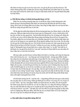 đến thăm trường vào giờ các bé học hoặc choi, vào giờ ăn để quan sát được kỹ hon. Tất
nhiên những gì bạn thấy và đánh giá của bạn cũng chỉ thể hiện một phần thực tế, tuy nhiên
bạn càng quan sát kỹ bao nhiêu bạn sẽ càng có nhận định chuẩn xác và quyết định đúng đắn
hon bấy nhiêu.
3. Chế độ ăn ucúig và dinh dưỡng phù hựp vcVi bé
Phần lớn các trường công lập hiện nay có chế độ ăn uống và dinh dưỡng theo tiêu
chuẩn chung và thường không chấp nhận các trường họp đặc biệt cần chế độ ăn uống
riêng. Chỉ có một số trường mầm non tư thục, bán công sẽ chấp nhận cho con bạn ăn theo
chế độ ăn riêng nếu gia đình bạn có yêu cầu.
Tôi đã gặp khá nhiều khó khăn khi đi tìm trường phù họp cho Nhím chính vì vấn đề ăn
uống này. Nhím ăn dặm do bé chỉ huy hoàn toàn từ 6 tháng tuổi, và tói 1 tuổi bé đã có thể
ăn com và thức ăn như người lớn. Tại thòi điểm bắt đầu đi học lúc 18 tháng tuổi, Nhím đã
có thể tự xúc com và đồ ăn bằng thìa rất gọn gàng mà không cần sự hỗ trự của người lớn.
Tuy nhiên, phần lớn các trường mầm non công lập cũng như tư thục không chấp nhận việc
một em bé 18 tháng ăn com nguyên hạt, đồ ăn nguyên miếng và lại còn tự xúc. Họ cho rằng
tôi nói quá lên về khả năng của con. Cho tói khi tôi cho họ xem các video quay lại giờ ăn của
Nhím thì họ lại đưa ra đủ thứ lý do như “lo lắng về sự an toàn, sức khỏe, tăng cân của bé”
hoặc là “không phù họp vói quy định của cơ quan chức năng” và “ưu đãi” lớn nhất họ có
thể dành cho con gái tôi là cho bé ăn “com nát” (mà theo tôi được biết là com nấu nhão rồi
được dầm nát ra trước khi cho bé ăn).
Rất may mắn, sau khi đi xem và tham khảo trên dưới 10 trường, cuối cùng tôi cũng tìm
được một trường cho con - tuy rằng quy mô trường khá nhỏ - nhưng quan điểm về giáo
dục cũng như ăn uống hoàn toàn phù họp vói gia đình tôi. Các cô giáo ở đây tỏ ra khá ngạc
nhiên và có chút “khâm phục” khi biết được khả năng ăn uống của Nhím, nhưng họ không
tỏ thái độ phản đối mà trái lại hoàn toàn hoan nghênh để bé tự lập trong bữa ăn của mình.
Thậm chí sau này, có một thời gian bé được ăn com chan canh và không chịu nhai mà chỉ
nuốt, tôi đã đề nghị các cô cho bé ăn com khô, ăn canh sau khi ăn com - và các cô cũng vui
vẻ thực hiện cho tói tận bây giờ. Lúc này đây, nhìn lại ngôi trường nhỏ bé của con mình và
so sánh vói các trường “hoành tráng”, lộng lẫy, lung linh trước đây tôi đã tìm hiểu, tôi càng
cảm thấy hoàn toàn hài lòng vói sự lựa chọn của mình, bởi tôi biết rằng mình đã lựa chọn
được một ngôi trường phù hợp vói bé.
Chế độ dinh dưỡng cho bé - một lần nữa - cũng không thể hoàn toàn giao trách nhiệm
cho các giáo viên và nhà trường. Nhiều gia đình gửi con đi học vói mong ước các cô giáo sẽ
có cách “nhồi”, “ép” hay “phù phép” khiến con mình chịu ăn, ăn nhiều, lên cân trong khi
bản thân tại gia đình cha mẹ bất lực vói việc ăn uống của con, cũng như không cố gắng tạo
cho con một tinh thần ăn uống vui vẻ và giảm áp lực trong chuyện ăn uống của con, biến
mỗi bữa ăn thành “cực hình”. Tốt nhất, bạn nên tìm hiểu về các phương pháp ăn dặm kiểu
mới và cố gắng thay đổi quan điểm, biến bữa ăn của con thành niềm vui và tạo hứng thú
cho con trong việc ăn uống trước khi gửi con đi học.
4. Học phí nằm trong khả năng chi trả
 