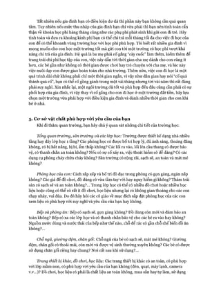 Tất nhiên nếu gia đình bạn có điều kiện dư dả thì phần này bạn không cần quá quan
tâm. Tuy nhiên nếu mức thu nhập của gia đình bạn chỉ vừa phải thì bạn nên tính toán cẩn
thận về khoản học phí hàng tháng cũng như các phụ phí phát sinh khi gửi con đi trẻ. Hãy
tính toán và đưa ra khoảng kinh phí bạn có thể chi trả mỗi tháng tối đa cho việc đi học của
con để có thể khoanh vùng trường học vói học phí phù họp. Tôi biết rất nhiều gia đình vì
mong muốn cho con học một trường tốt mà gửi con tói một trường có học phí vượt khả
năng chi trả của gia đình. Hệ quả là ba mẹ phải cố gắng “cày cuốc” làm thêm, kiếm thêm để
trang trải chi phí học tập của con, việc này dẫn tói thòi gian cha mẹ dành cho con cũng ít
hon, các bé gần như không có thòi gian được choi hay trò chuyện vói cha mẹ, và lúc này
việc nuôi dạy con đưực giao hoàn toàn cho nhà trường. Thêm nữa, việc con đi học là một
quá trình dài chứ không phải chỉ một thòi gian ngắn, vì vậy như dân gian hay nói “cố quá
thành quá cố”, bạn có thể cố gồng gánh trong một vài tháng nhưng tói vài năm thì rất đáng
phải suy nghĩ. Xin nhắc lại, một ngôi trường dù tốt và phù họp đến đâu cũng cần phải có sự
phối họp của gia đình, vì vậy thay vi cố gắng cho con đi học ở một trường đắt tiền, hãy lựa
chọn một trường vừa phải họp vói điều kiện gia đình và dành nhiều thòi gian cho con khi
bé ở nhà.
5. Co* sỏ* vật chất phù họ*p vó*i yêu cầu của bạn
Khi đi thăm quan trường, bạn hãy chú ý quan sát những chi tiết của trường học:
Tổng quan trưừng, sân trưòng và các ỉ&p học: Trường được thiết kế dạng nhà nhiều
tầng hay dãy lóp học 1 tầng? Các phòng học có đưực bố trí họp lý, đủ ánh sáng, thoáng đãng
không, có bị hắt nắng, bị bí, ẩm thấp không? Các lối ra vào, lối lên cầu thang có đưực bảo
vệ, có thanh chắn an toàn không? Nếu có sự cố xảy ra, việc thoát hiểm có dễ dàng? Có các
dụng cụ phòng cháy chữa cháy không? Sân trường có rộng rãi, sạch sẽ, an toàn và mát mẻ
không?
Phòng học của con: Cách sắp xếp và bố trí đồ đạc trong phòng có gọn gàng, ngăn nắp
không? Các giá để đồ choi, đồ dùng có vừa tầm tay vói hay nguy hiểm gì không? Thảm trải
sàn có sạch sẽ và an toàn không?... Trong lóp học có thể có nhiều đồ choi hoặc nhiều học
liệu hoặc cũng có thể có rất ít đồ choi, học liệu nhưng lại có không gian thoáng cho các con
chạy nhảy, vui đùa. Do đó hãy hỏi các cô giáo về mục đích sắp đặt phòng học của các con
xem liệu có phù họp vói suy nghĩ và yêu cầu của bạn hay không.
Bếp và phòng ăn: Bếp có sạch sẽ, gọn gàng không? Đồ dùng còn mói và đảm bảo an
toàn không? Bếp có xa các lóp học và có thanh chắn bảo vệ cho các bé ra vào hay không?
Nguồn nước dùng và nước thải của bếp như thế nào, chỗ để rác có gần chỗ chếbiến đồ ăn
không?...
Chỗ ngủ, giường đệm, chăn gối: Chỗ ngủ của bé có sạch sẽ, mát mẻ không? Giường
đệm, chăn gối có thoải mái, còn mói và được vệ sinh thường xuyên không? Các bé có đưực
sử dụng chăn gối riêng hay chung? Noi cất sau khi sử dụng?...
Trang thiết bị khác, đồ choi, học liệu: Các trang thiết bị khác có an toàn, có phù họp
với lóp mầm non, có phù họp vói yêu cầu của bạn không (đèn, quạt, máy lạnh, camera
v.v...)? ĐỒ choi, học liệu có phải là chất liệu an toàn không, mua sẵn hay tự làm, sử dụng
 