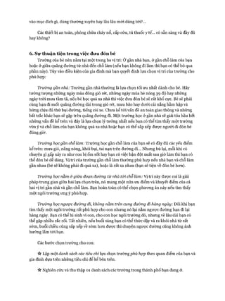 vào mục đích gì, dùng thường xuyên hay lâu lâu mới dùng tới?...
Các thiết bị an toàn, phòng chữa cháy nổ, cấp cứu, tủ thuốc y tế... có sẵn sàng và đầy đủ
hay không?
6. Sự thuận tiện trong việc đưa đón bé
Trường của bé nên nằm tại một trong ba vị trí: Ở gần nhà bạn, ở gần chỗ làm của bạn
hoặc ở giữa quãng đường từ nhà đến chỗ làm (nếu bạn không đi làm thì bạn có thể bỏ qua
phần này). Tùy vào điều kiện của gia đình mà bạn quyết định lựa chọn vị trí của trường cho
phù họp:
Trường gần nhà: Trường gần nhà thường là lựa chọn tối ưu nhất dành cho bé. Hãy
tưởng tượng những ngày mùa đông gió rét, những ngày mùa hè nóng 39 độ hay những
ngày tròi mưa tầm tã, nếu bé học quá xa nhà thì việc đưa đón bé sẽ rất khổ cực. Bé sẽ phải
cùng bạn đi suốt quãng đường dài trong gió rét, mưa bão hay dưới cái nắng hầm hập và
hứng chịu đủ thứ bụi đường, tiếng còi xe. Chưa kể tói vấn đề an toàn giao thông và những
bất trắc khác bạn sẽ gặp trên quãng đường đi. Một trường học ở gần nhà sẽ giải tỏa hầu hết
những vấn đề kể trên và đây là lựa chọn lý tưởng nhất nếu bạn có thể tìm thấy một trường
vừa ý và chỗ làm của bạn không quá xa nhà hoặc bạn có thể sắp xếp được người đi đón bé
đúng giờ.
Trưòng học gần chỗ làm: Trường học gần chỗ làm của bạn sẽ có đầy đủ các yếu điểm
kể trên: mưa gió, nắng nóng, khói bụi, tai nạn trên đường đi... Nhưng bù lại, mỗi khi có
chuyện gì gấp xảy ra như con bị ốm sốt hay bạn có việc bận đột xuất sau giờ làm thì bạn có
thể đón bé dễ dàng. Vị trí của trường gần chỗ làm thường phù họp nếu nhà bạn và chỗ làm
gần nhau (bé sẽ không phải đi quá xa), hoặc là rất xa nhau (bạn sẽ tiện về đón bé hon).
Trường học nằm &giữa đoạn đường từ nhà tối chỗ làm: Vị trí này được coi là giải
pháp trung gian giữa hai lựa chọn trên, nó mang một nửa ưu điểm và khuyết điểm của cả
hai vị trí gần nhà và gần chỗ làm. Bạn hoàn toàn có thể chọn phưong án này nếu tìm thấy
một ngôi trường ưng ý phù họp.
Trường học ngược đường đi, không nằm trên cung đường đi hàng ngày: Đôi khi bạn
tìm thấy một ngôi trường rất phù hựp cho con nhưng nó lại nằm ngược đường bạn đi lại
hàng ngày. Bạn có thể hi sinh vì con, cho con học ngôi trường đó, nhưng về lâu dài bạn có
thể gặp nhiều rắc rối. Tất nhiên, nếu buổi sáng bạn có thể thức dậy và ra khỏi nhà từ rất
sớm, buổi chiều cũng sắp xếp về sớm hon được thì chuyện ngược đường cũng không ảnh
hưởng lắm tói bạn.
Các bước chọn trường cho con:
« Lập một danh sách các tiêu chí lựa chọn trường phù họp theo quan điểm của bạn và
gia đình dựa trên những tiêu chí để kể bên trên.
« Nghiên cứu và thu thập 01 danh sách các trường trong thành phố bạn đang ở.
 