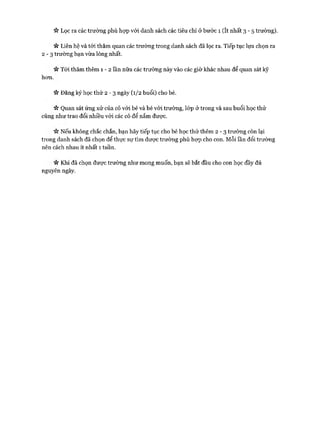 it Lọc ra các trường phù họp vói danh sách các tiêu chí ở bước 1 (ít nhất 3 - 5 trường).
« Liên hệ và tói thăm quan các trường trong danh sách đã lọc ra. Tiếp tục lựa chọn ra
2 - 3 trường bạn vừa lòng nhất.
« Tói thăm thêm 1 - 2 lần nữa các trường này vào các giờ khác nhau để quan sát kỹ
hon.
it Đăng ký học thử 2 - 3 ngày (1/2 buổi) cho bé.
V* Quan sát ứng xử của cô vói bé và bé vói trường, lóp ở trong và sau buổi học thử
cũng như trao đổi nhiều vói các cô để nắm được.
Nếu không chắc chắn, bạn hãy tiếp tục cho bé học thử thêm 2 - 3 trường còn lại
trong danh sách đã chọn để thực sự tìm được trường phù họp cho con. Mỗi lần đổi trường
nên cách nhau ít nhất 1 tuần.
« Khi đã chọn được trường như mong muốn, bạn sẽ bắt đầu cho con học đầy đủ
nguyên ngày.
 