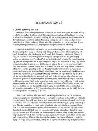 II. CH Ư Â N BI TÂ M LÝ
1. C huẩn bị tâm lý cho m ẹ
Dù bạn có chọn trường lóp cho con kỹ đến đâu, dù bạn là một người mẹ mạnh mẽ hay
yếu đuối, dù con bạn là một em bé dễ thích nghi vói môi trường m ói hay là một em bé rụt
rè, nhút nhát thì ngày đầu tiên gửi con đi học đối vói bạn bao giờ cũng là một ngày dài vói
đầy sự lo lắng, bồn chồn và một cái đầu đầy ắp những câu hỏi và sự sợ hãi. Bạn sẽ lo bé
không ăn đưực, không ngủ đưực, không hòa nhập vói các bạn, sự các cô giáo hoặc tệ hon
bạn sẽ nghĩ rằng có thể sẽ có vấn đề gì nghiêm trọng xảy ra vói con ở trường.
Tôi có biết khá nhiều bà mẹ lần đầu gửi con đi nhà trẻ và phần lớn tâm lý của họ ban
đầu đều giống nhau (ngay cả tôi cũng vậy). Khi quyết định cho con đi trẻ, mẹ thường rất
quyết tâm và hoàn toàn tin rằng đây là một quyết định đúng đắn (mà thực sự thì đúng là
vậy), tói lúc bắt đầu tìm trường cho con là một lần sự quyết tâm của mẹ giảm xuống,
trường học nào cũng có vẻ “có vấn đề” và bạn không cảm thấy yên tâm cho con ròi xa vòng
tay gia đình. Tói ngày cho con đi học, cảm giác lo lắng và bất an của bạn sẽ càng tăng nhanh
và mạnh hem, bạn sẽ nghĩ ra 10 0 1 tình huống trớ trêu có thể xảy ra vói con, bạn sẽ nghĩ
rằng có lẽ mình đã chọn sai trường, bạn sẽ dán mắt vào màn hình máy tính để xem camera
ở lóp của bé và cảm giác rằng có thể con đang bị “hành hạ” mỗi khi bé ở một góc khuất
camera không quay tói. Khi bé ngồi một mình không choi vói bạn hoặc cô giáo không quan
tâm tói bé, bạn sẽ lo lắng rằng bé bị tổn thưong tinh thần, lâu ngày dẫn đến “tự kỷ”. Đến
giờ ăn, bạn sẽ lại ngồi nhớ tói mấy cảnh nhồi nhét ép ăn, tát các con bôm bốp trong một
đoạn video quay lén ở một trường mầm non tư thục một dạo xì xèo dậy sóng và cảm thấy
sợ hãi cho con mình. Và tất nhiên bạn chỉ muốn lao ngay tói lóp và đón con về nhà, không
bao giờ quay lại noi ấy nữa. Mỗi buổi sáng đưa con tới lóp và mỗi buổi chiều tói đón con
thấy con òa khóc, tay ôm lấy mẹ chặt cứng và giọng như có chút tủi hờn... trái tim bạn sẽ
trở nên mềm nhũn và bạn sẽ thấy lòng trào dâng một chút sự xót xa xen lẫn tội lỗi, ân hận
và thưong xót đứa con bé bỏng bị “bỏ ro i”.
Thực ra, tất cả những diễn biến tâm lý này không phải là vô căn cử. Em bé của bạn
trong những ngày đầu tiên đi học thường sẽ không ăn uống được nhiều, có bé còn bỏ ăn, bé
cũng không ngủ đưực giấc sâu, thường ngồi một mình hoặc choi đùa một mình và tất nhiên
sẽ khóc một chút hoặc rất nhiều. Điều này là hoàn toàn bình thường, nó giống như cảm giác
ngày đầu tiên bạn đi làm vậy, một môi trường hoàn toàn m ói vói những con người hoàn
toàn xa lạ, lịch sinh hoạt bị xáo trộn và phải tuân theo sự chỉ đạo của các “sếp” đầy uy lực.
Bạn sẽ mất bao lâu để thích nghi vói công việc mói? 1 tuần, 2 tuần hay 1 tháng? Bé cũng
vậy! Bé cần thòi gian để làm quen vói môi trường mói, vói các “đồng nghiệp” mói, vói các
“sếp” cô giáo và vói lịch “làm việc” ăn ngủ choi học mói. Vì vậy, tốt hon hết bạn hãy tắt màn
hình camera đi, hãy để lại số điện thoại liên lạc của bạn cho cô giáo để nếu có gì “nghiêm
trọng”, cô sẽ gọi thông báo vói bạn, và hãy cho cả bạn và con một khoảng thòi gian để thích
 