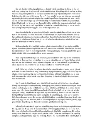 Khi nói chuyện vói bé, bạn phải luôn tỏ thái độ vui vẻ, hào hứng và chứng tỏ cho bé
thấy rằng trường học là một noi rất vui vẻ vói nhiều hoạt động hứng thú và các bạn bè đông
vui. Bạn cũng không nến đưa ra các lý do khiến bé cảm thấy việc bé đi học là vì “bất đắc dĩ”
hoặc tạo cảm giác rằng bé bị cha mẹ “bỏ roi”, ví dụ như là: ba mẹ quá bận, con quá nghịch
ngựm nên phải đi học cho các cô giáo dục, mẹ không thể chịu đựng đưực con nữa... Dù lý
do bạn cho trẻ đi học là gì, hãy nói vói con rằng: “Con đã lớn rồi và đã tói lúc phải đi học,
bỏi vì đến lóp rất vui và con sẽ học được nhiều điều mói lạ”. Rõ ràng, một cuộc hành trình
lý thú tói lóp học vói tư cách “người lớn” sẽ khiến bé cảm thấy hào hứng và vui vẻ hon là
việc bị tống đi học vì quá quậy phá hoặc vì cha mẹ quá bận rộn.
Bạn cũng nên kể cho bé nghe thật nhiều về trường học và các bạn mói mà con sẽ gặp.
Bạn có thể mua một vài cuốn truyện nói về việc các bạn Thỏ, bạn Gấu đi đến lóp, hoặc tự
bạn nghĩ ra các câu chuyện về noi con sắp đi học. Bạn có thể miêu tả cho bé biết ở trường
có những gì, bé sẽ đưực choi gì, học gì v.v... và luôn nhớ hãy tỏ ra thật vui vẻ và háo hức
như thể chính bạn sẽ được đi học vậy.
Những ngày đầu tiên cho bé tói trường, nếu trường cho phép và bạn không quá bận
rộn thì bạn nến ở lại lóp cùng bé học nửa buổi, sau đó đưa bé về nhà, dần dần bạn cho bé ở
lại một mình nửa buổi và cuối cùng là cho bé ở lại nguyên ngày. Việc này giúp bé làm quen
từ từ vói việc tói trường và gặp những người bạn mói.
Buổi sáng trước khi đi học, bạn nên thông báo cho bé biết là bố mẹ sẽ đưa bé đến lóp
học và bé sẽ đưực vui choi vói các bạn và có các cô giáo chăm sóc bé. Trước khi bạn ròi đi,
bạn nên ôm hôn bé và nói “con là một em bé ngoan, con sẽ choi ở lóp rất vui phải không,
chiều mẹ sẽ đón con về sớm” và sau đó chào tạm biệt bé rồi ra về dứt khoát.
Buổi chiều, hãy cố gắng thu xếp tói đón bé sớm một chút và trò chuyện với cô giáo để
biết thêm về tình hình của bé cũng như các hoạt động của bé trong ngày. Nếu có thể hãy hỏi
cô giáo về các bạn trong lóp của bé. Trao đổi vói cô giáo mỗi ngày cũng khiến các cô cảm
thấy bạn quan tâm tói trẻ và các hoạt động ở trường, vì vậy các cô sẽ chú tâm hon trong
việc chăm sóc bé.
Khi về nhà, dù đó có là một ngày rất tệ đối với bạn hoặc vói bé thì bạn cũng nến gác
những việc không vui lại và tận hưởng những giây phút vui choi, trò chuyện cùng bé. Bé đã
xa bạn suốt cả ngày, có thể bé đã buồn hoặc khóc rất nhiều, có thể bạn đã có nhiều rắc rối
trong công việc, nhưng bạn sẽ không muốn vài tiếng ít ỏi buổi tối vói bé cũng trở nên ảm
đạm phải không? Hãy kể cho bé nghe hôm nay bạn đã làm gì, đã vui ra sao (dù thực tế có
thể bạn không vui đến thế), mọi người trong nhà đã làm những gì... Điều này sẽ khiến bé
hiểu được rằng mọi người đều có công việc khi bé đi học, và việc bé đi học cũng là một công
việc hàng ngày của bé. Hon nữa, việc kể cho bé nghe bạn và mọi người đã làm gì trong ngày
giúp bé cảm thấy không còn thắc mắc và có cảm giác bị bỏ roi ở lóp nữa.
Mỗi buổi tối trước khi đi ngủ, bạn nên để bé cùng chuẩn bị đồ dùng cho ngày hôm sau
tói lóp, dặn con đi ngủ sớm để mai còn đi học, tói trường gặp các bạn, các cô và vui choi.
Hãy cùng trò chuyện vói con về buổi học ngày hôm đó. Đây là lúc bạn sử dụng đến những
thông tin có đưực khi nói chuyện với cô giáo lúc chiều. Dù bé còn nhỏ hay đã lớn, bạn hãy
cùng bé nói chuyện về một ngày của bé ở lóp. Nếu bé của bạn còn nhỏ chưa biết nói, bạn có
 