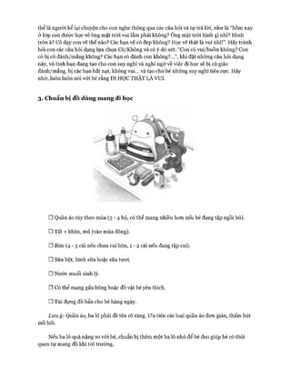 thể là người kể lại chuyện cho con nghe thông qua các câu hỏi và tự trả lòi, như là “hôm nay
ởlóp con được học vẽ ông mặt tròi vui lắm phải không? Ông mặt tròi hình gì nhỉ? Hình
tròn à? Cô dạy con vẽ thế nào? Các bạn vẽ có đẹp không? Học vẽ thật là vui nhỉ!”. Hãy tránh
hỏi con các câu hỏi dạng lựa chọn Có/Không và có ý dò xét: “Con có vui/buồn không? Con
có bị cô đánh/mắng không? Các bạn có đánh con không?...”, khi đặt những câu hỏi dạng
này, vô tình bạn đang tạo cho con suy nghĩ và nghi ngờ về việc đi học sẽ bị cô giáo
đánh/mắng, bị các bạn bắt nạt, không vui... và tạo cho bé những suy nghĩ tiêu cực. Hãy
nhớ, luôn luôn nói vói bé rằng ĐI HỌC THẬT LÀ VUI.
3. Chuẩn bị đồ dùng m ang đi học
□ Quần áo tùy theo mùa ( 3 - 4 bộ, có thể mang nhiều hon nếu bé đang tập ngồi bô).
□ Tất + khăn, mũ (vào mùa đông).
□ Bỉm ( 4 - 5 cái nếu chưa cai bỉm, 1 - 2 cái nếu đang tập cai).
□ Sữa bột, bình sữa hoặc sữa tưoi.
□ Nước muối sinh lý.
nCó thể mang gấu bông hoặc đồ vật bé yêu thích.
□ Túi đựng đồ bẩn cho bé hàng ngày.
Lưu ý: Quần áo, ba lô phải đề tên rõ ràng. Ưu tiên các loại quần áo đon giản, thấm hút
mồ hôi.
Nếu ba lô quá nặng so vói bé, chuẩn bị thêm một ba lô nhỏ để bé đeo giúp bé có thói
quen tự mang đồ khi tói trường.
 