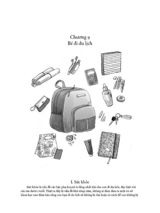 Chương 9
Bé đi du lịch
I. Sứckhỏe
Sức khỏe là vấn đề các bậc phụ huynh lo lắng nhất khi cho con đi du lích, đặc biệt vói
các em dưới 1 tuổi. Thật ra đây là vấn đề khá nhạy cảm, không ai dám đưa ra một cơ sở
khoa học nào đảm bảo rằng con bạn đi du lịch sẽ không bị ốm hoặc có cách để con không bị
 