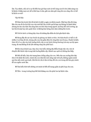 ốm. Tuy nhiên, nếu cứ lo sự thì đến bao giờ bạn mói có thể cùng con đi choi, khả năng con
bị bệnh ở khắp mọi noi, kể cả khi bạn ở nhà, giữ con như giữ vàng thì con cũng vẫn có thể
bị bệnh cơ mà?
Vậy thì hãy:
V* Đảm bảo trước khi đi du lịch ít nhất 5 ngày con khỏe mạnh. Nhà bạn Sâu đã từng
liều cho con đi du lịch khi con vừa mới hết ốm và kết quả là bạn tuy không bị bệnh thêm
nhưng dư âm của trận ốm cũng làm con khó chịu trong người, lại thay đổi môi trường, áp
lực khi đi máy bay nên quấy khóc và không hào hứng choi như những lần trước.
Vv Vói bé dưới 12 tháng hãy chọn đi những địa điểm du lịch gần bệnh viện.
V* Mang đầy đủ các loại thuốc dự phòng các bệnh cơ bản. Dù hiệu thuốc có thể có rất
nhiều ở nơi bạn đi tói, nhưng nếu con ốm giữa đêm thì cũng khó mà đi mua. Chuẩn bị kiến
thức tốt về sơ cấp cứu tình huống khẩn cấp và các bệnh thông thường (cái này cực kỳ quan
trọng, dù mẹ không đi du lịch nhưng cũng cần phải học).
n Khi chọn khách sạn, hãy chú ý tìm hiểu những địa điểm thuận tiện cho việc di
chuyển đến bệnh viện trong tình huống khẩn cấp. Khách sạn sạch sẽ, không ẩm thấp.
« Nếu đi biển, hãy nhớ mang kem chống nắng cho con. Nếu cho con xuống tắm hãy
chú ý tói nhiệt độ nước, tránh cho con tắm khi ánh nắng mặt tròi yếu, không ngâm mình
quá lâu nếu nước quá lạnh. Khi lên bờ cần ủ ấm và thay đồ cho con trong chỗ kín gió, tránh
để con ngấm nước lâu.
n Tìm hiểu thòi tiết những nơi mình sẽ đến để mang quần áo phù họp cho con.
Tiền - trong trường họp bất khả kháng con cần phải lưu lại bệnh viện.
 
