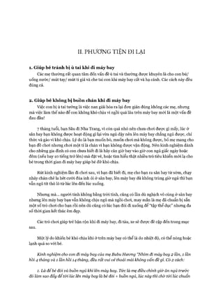 II. PHƯƠNG TIỆN ĐI LẠI
1. Giúp bé tránh bị ù tai khi đi m áy bay
Các mẹ thường rất quan tâm đến vấn đề ù tai và thường được khuyên là cho con bú/
uống nước/ mút tay/ mút ti giả và che tai con khi máy bay cất và hạ cánh. Các cách này đều
đúng cả.
2. Giúp bé không bị buồn chán khi đi m áy bay
Việc con bị ù tai tưởng là việc nan giải hóa ra lại đon giản đúng không các mẹ, nhưng
mà việc làm thế nào để con không khó chịu vì ngồi quá lâu trên máy bay mói là một vấn đề
đau đầu!
7 tháng tuổi, bạn Sâu đi Nha Trang, vì còn quá nhỏ nên chưa choi được gì mấy, lúc ở
sân bay bạn không được hoạt động gì lại vừa ngủ dậy nên lên máy bay chẳng ngủ đưực, chỉ
thức và gào vì khó chịu. Lý do là bạn muốn bò, muốn choi mà không đưực, bố mẹ mang cho
bạn đồ choi nhưng choi một tí là chán vì bạn không được vận động. Nên kinh nghiệm dành
cho những gia đình có con chưa biết đi là hãy căn giờ bay vào giờ con ngủ giấc ngày hoặc
đêm (nếu bay 10 tiếng trở lên) mà đặt vé, hoặc tìm hiểu thật nhiều trò tiêu khiển mói lạ cho
bé trong thòi gian đi máy bay giúp bé đỡ khó chịu.
Rút kinh nghiệm lần đi choi sau, vì bạn đã biết đi, mẹ cho bạn ra sân bay từ sớm, chạy
nhảy chán chê la hét cười đùa inh ỏi ở sân bay, lên máy bay dù không trùng giờ ngủ thì bạn
vẫn ngủ tít thò lò từ lúc lên đến lúc xuống.
Nhưng mà... người tính không bằng tròi tính, cũng có lần dù nghịch vô cùng ở sân bay
nhưng lên máy bay bạn vẫn không chịu ngủ mà ngồi choi, may mắn là mẹ đã chuẩn bị sẵn
một số trò choi cho bạn rồi nên dù cũng có lúc bạn đòi đi xuống để “tập thể dục” nhưng đa
số thòi gian kết thúc êm đẹp.
Các trò choi giúp trẻ bận rộn khi đi máy bay, đi tàu, xe sẽ đưực đề cập đến trong mục
sau.
Một lý do khiến bé khó chịu khi ở trên máy bay có thể là do nhiệt độ, có thể nóng hoặc
lạnh quá so vói bé.
Kinh nghiệm cho con đi máy bay của mẹ Bubu Hưcmg “Nhím đi máy bay 2 lần, 1 lần
hồi 4 tháng và 1 lần hồi 14 tháng, đều rất vui vẻ thoải mái không vấn đề gì. Có 2 cách:
1. Là để bé đói và buồn ngủ khi lên máy bay. Tức là mẹ điều chỉnh giờ ăn ngủ trước
đố làm sao đấy để tói lúc lên máy bay là bé đối + buồn ngủ, lúc này thì chờ tói lúc chuẩn
 