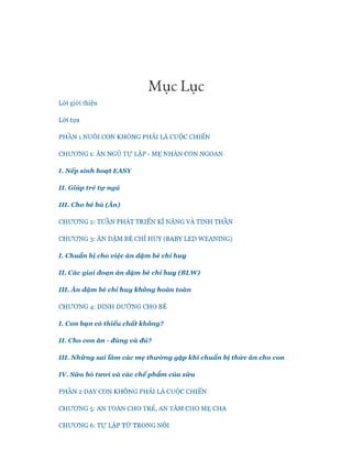 M uc Luc
Lòi giói thiệu
Lòi tựa
PHẦN 1 NUÔI CON KHÔNG PHẢI LÀ cuộcCHIẾN
CHƯƠNG 1: ĂN NGỦ T ự LẬP - M Ẹ NHÀN CON NGOAN
I. N ếp sinh hoạt E A SY
II. Giúp trẻ tự ngủ
III. Cho bé bú (Ăn)
CHƯƠNG 2: TUẦN PHÁT TRIỂN KĨ NĂNG VÀ TINH THẦN
CHƯƠNG 3: ĂN DẶM BÉ CHỈ HUY (BABY LED W EANING)
I. Chuẩn bị cho việc ăn dặm bé chi hu y
II. Các giai đoạn ăn dăm bé chỉ h u y (BLW )
III. Ă n dặm bé chi hu y không hoàn toàn
CHƯƠNG 4: DINH DƯỠNG CHO BÉ
I. Con bạn có thiếu chất không?
II. Cho con ăn - đúng và đủ?
III. N h ữ n g sai Vâm các m ẹ th ư ờ n g gặp khỉ chuẩn bị thứ c ăn cho con
IV. S ữ a bò tưoi. và các ch ế p h ẩ m của sữ a
PHẦN 2DẠY CON KHÔNG PHẢI LÀ cuộcCHIẾN
CHƯƠNG 5: AN TOÀN CHO TRẺ, AN TÂM CHO M Ẹ CHA
CHƯƠNG 6: T ự LẬP TỪ TRONG NÔI
 