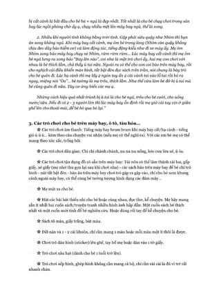 bị cất cánh là bắt đầu cho bé bú + ngủ là đẹp nhất. Tốt nhất là cho bé chạy choi trong sân
bay lúc ngồiphòng chờ ấy ạ, chạy nhiều mệt lên máy bay ngủ, thểlà xong.
2 . Nhiều khi ngưừi tính không bằng tròi tính. Gặp phải siêu quậy nhưNhím thì bạn
ăn xong không ngủ. Khi máy bay cất cánh, mẹ ôm bé trong lòng (Nhím còn quậy không
chịu đeo dây bảo hiểm cư) và làm động tác, tiếng động kiểu như đi xe máy ấy. Mẹ ôm
Nhím xong bảo máy bay chạy nè Nhím, rừm rừm rừm... Lúc máy bay cất cánh thì mẹ ôm
bé ngả lưng ra xong bảo “Bay lên nào”, coi như là một trò choi ấy, hai mẹ con choi v&i
nhau là bé thích lắm, chả thấy ù tai nữa. Ngoài ra có thểcho con coi báo trên máy bay, rồi
cho nghịch cái điều khiển màn hình, tắt bật đèn đọc sách trên trần, nối chung là bày trò
cho bé quên đi. Lúc hạ cánh thì mẹ lấy 2 ngón tay ấn 2 cái vành tai vào lỗ tai rồi bỏ ra
ngay, miệng nói “Òa”... bé tưởng là mẹ trêu, thích lắm. Như thếvừa làm bé đỡ bị ù tai mà
bé cũng quên đi nữa. Tùy cư ứng biến các mẹ ạ.
Những cách hiệu quả nhất tránh bị ù tai là cho bé ngủ, trêu cho bé cưừi, cho uống
nước/sữa. Nếu đi có 2 - 3 ngưừi lứn thì lúc máy bay ổn định rồi mẹ giở cái tay vịn ử giữa
ghếlên cho thoải mái, để bé bò qua bò lại.”
3. Các trò chod cho bé trên m áy bay, ô tô, tàu hỏa...
>v Các trò choi âm thanh: Tiếng máy bay brum brum khi máy bay cất/hạ cánh - tiếng
gió ù ù ù... kèm theo câu chuyện vui nhộn (nếu mẹ có thể nghĩ ra). Vói các em bé mẹ có thể
mang theo xúc xắc, trống bỏi.
>v Các trò choi dân gian: Chi chi chành chành, nu na nu nống, kéo cưa lừa xẻ, ú òa.
>v Các trò choi tận dụng đồ có sẵn trên máy bay: Túi nôn có thể làm thành cái loa, gấp
giấy, xé giấy (mẹ nhớ thu gọn lại sau khi choi nha) - các sách báo trên máy bay để bé chỉ trỏ
hình - nút tắt bật đèn - bàn ăn trên máy bay choi trò gập ra gập vào, chỉ cho bé xem khung
cảnh ngoài máy bay, có thể cùng bé tưởng tượng hình dạng các đám mây...
Mẹ mát xa cho bé.
n Hát các bài hát thiếu nhi cho bé hoặc cùng nhau, đọc thơ, kể chuyện. Mẹ hãy mang
sẵn ít nhất hai cuốn sách/truyện tranh nhiều hình ảnh hấp dẫn: Một cuốn sách bé thích
nhất và một cuốn mói tinh để bé nghiên cứu. Hoặc dùng rối tay để kể chuyện cho bé.
>v Sách tô màu, giấy trắng, bút màu.
Vv Đất nặn và 1 - 2 cái khuôn, chỉ cần mang 1 màu hoặc mỗi màu một ít thôi là được.
Vv Choi trò dán hình (sticker) lên ghế, tay bố mẹ hoặc dán vào 1 tờ giấy.
Trò chơi xâu hạt (dành cho bé 1 tuổi trở lên).
« Trò chơi xếp hình, ghép hình không cần mang cả bộ, chỉ cần vài cái là đủ vì trẻ rất
nhanh chán.
 