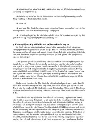 « Một vài lọ nhỏ có nắp vói các kích cỡ khác nhau, ống hút để bé chơi trò vặn mở nắp,
xếp chồng, cho ống hút vào lọ.
Ô tô nhỏ xíu có thể lên dây cót, hoặc các con vật nhỏ có thể phát ra tiếng/chuyển
động. Thú bông và đồ choi yêu thích của bé.
V* ĐỒ ăn vặt.
ic Ipad hoặc điện thoại, cho bé xem video trong vòng khoảng 10 - 15 phút, choi trò chơi
đoán người qua ảnh, chơi trò chơi với mèo giả tiếng người.
Vv Vói những chuyến bay dài, nếu buồn ngủ cha mẹ có thể ngủ và để con luyện tập thòi
gian chơi độc lập bằng sự sáng tạo trò chơi của riêng bé.
4. Kinh nghiệm xử lý khi bé bị m ệt m ỏi sau chuyến bay xa
Là thành viên của một gia đình ham “phượt”, chân ưa chạy hơn đi bộ, việc có con
không ngăn trở những chuyến du lịch dài của gia đình tôi. Hơn nữa, hoàn cảnh gia đình đi
tha hương, mỗi bên nội ngoại cách nhau 7 - 8 múi giờ, gia đình lại ở một múi giờ hoàn toàn
khác, nên dù đi thăm ông bà nội ngoại hay đi du lịch, gia đình “phượt” đều gặp phải trở
ngại của lệch múi giờ.
Xử lí lệch múi giờ rất khó, đòi khỏi sự kiên nhẫn và khôn khéo không khác gì việc dạy
ăn ngủ cho các con. Việc này đòi hỏi các cha mẹ dành thời gian tìm hiểu nhiều hơn về an
toàn ngủ, về kĩ năng cho ăn ngủ trên chuyến bay từ điểm đi đến điểm đến, xác định lệch
múi giờ ngược hay lệch múi giờ xuôi và từ đó có phương án điều chỉnh cho con. Đương
nhiên, đi sẽ bị lệch múi giờ khi đi, về lại lệch múi giờ khi về, vì thế các cha mẹ “phượt” còn
phải nghiên cứu thêm về khoảng thòi gian trụ tại một múi giờ nào đó đủ dài để con điều
chỉnh và ngủ đủ trước khi bay tiếp đến chân trời mói. Bởi con khỏe con ngoan thì việc du
lịch - du hí mói đạt được thành công.
Nhiều người cho rằng, cần điều chỉnh cho trẻ trước chuyến du lịch 1 - 2 ngày, theo tôi
đấy là điều hoàn toàn không cần thiết. Tuy nhiên, việc đặt vé để thời gian bay rơi vào ban
đêm sẽ giúp cho phụ huynh đỡ vất rất nhiều trong thời gian bay. Những ngày ở điểm đi con
vẫn được sinh hoạt như bình thường, chú trọng cho con ngủ đủ để có sức thực hiện chuyến
đi dài.
Thời điểm đi, cha mẹ nghiên cứu thòi điểm cất cánh, trừ đi 3 - 4 giờ cho con ăn một
bữa. Sau đó cố gắng trong thòi gian 3 - 4 giờ trước khi đi cho con uống nước để đến đúng
thòi điểm cất cánh, con đủ đói để muốn bú mẹ/bú bình. Khi cất cánh là khi cơ trưởng sẽ
yêu cầu TẤT CẢ mọi người cài dây an toàn. Các em nhỏ thường sẽ quẫy và khóc rất nhiều
nếu bị bó buộc vào cái dây trên lòng mẹ/cha. Khi cất cánh, đó là khi mẹ cho con bình sữa/ti
mẹ vói hai tác dụng cực lớn: việc con mút + nuốt làm giảm áp lực tai khi máy bay thay đổi
độ cao nên con không đau tai và hơn nữa lúc này con sẽ nằm trên người mẹ để bú, do đó sẽ
không quấy đạp khỏi dây an toàn, không gào khóc từ ngay khi mở đầu cuộc hành trình.
(Bạn nhớ, có nhiều chuyến bay phải chờ cất cánh rất lâu ở đường băng, lúc nào nghe thấy
máy bay chạy cất cánh hẵng cho con ti, bởi cho ti sớm quá máy bay chưa bay con đã uống
 