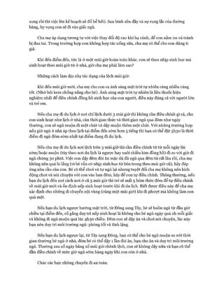 xong rồi thì việc lên kế hoạch sẽ đổ bể hết). Sau bình sữa đầy và sự rung lắc của đường
băng, hy vọng con sẽ đi vào giấc ngủ.
Cha mẹ áp dụng tưong tự vói việc thay đổi độ cao khi hạ cánh, để con nằm im và tránh
bị đau tai. Trong trường họp con không họp tác uống sữa, cha mẹ có thể cho con dùng ti
giả.
Khi đến điểm đến, tức là ở một múi giờ hoàn toàn khác, con sẽ theo nhịp sinh học mà
sinh hoạt theo múi giờ từ ở nhà, giờ cha mẹ phải làm sao?
Những cách làm dịu nhẹ tác dụng của lệch múi giờ:
Khi đến múi giờ mói, cha mẹ cho con ra ánh sáng mặt tròi tự nhiên càng nhiều càng
tốt. (Nhớ bôi kem chống nắng cho bé). Ánh sáng mặt trời tự nhiên là liều thuốc hiệu
nghiệm nhất để điều chỉnh đồng hồ sinh học của con người, điều này đúng cả vói người lớn
và trẻ em.
Nếu cha mẹ đi du lịch ở noi chỉ lệch dưới 3 múi giờ thì không cần điều chỉnh gì cả, cho
con sinh hoạt như lịch ở nhà, căn thòi gian thức và thòi gian ngủ qua đêm như ngày
thường, con sẽ ngủ muộn đi một chút và dậy muộn thêm một chút. Vói những trường họp
nếu giờ ngủ ở nhà áp theo lịch tại điểm đến sớm hon 5 tiếng thì bạn có thể đặt 5I130 là thòi
điểm đi ngủ đêm sớm nhất tại điểm đang đi du lịch.
Nếu cha mẹ đi du lịch noi lệch trên 3 múi giờ thì cần điều chỉnh từ từ mỗi ngày lùi
sớm/hoặc muộn (tùy theo noi du lịch là ngược hay xuôi chiều kim đồng hồ) đi so vói giờ đi
ngủ chừng 30 phút. Việc con dậy đêm đòi ăn mặc dù đã ngủ qua đêm từ rất lâu rồi, cha mẹ
không nên quá lo lắng (vì bé vẫn có nhịp sinh học từ bên trong theo múi giờ cũ), hãy đáp
ứng nhu cầu của con. Bé có thể choi và tự ngủ lại nhưng tuyệt đối cha mẹ không nên kích
động choi và nói chuyện với con vào ban đêm, hãy để con tự điều chỉnh. Thông thường, nếu
bạn du lịch đến noi cách noi ở cũ 5 múi giờ thì trẻ sẽ mất 5 hôm thức đêm để tự điều chỉnh
về múi giờ m ói và ổn định nếp sinh hoạt trước khi đi du lịch. Biết đưực điều này để cha mẹ
xác định cho những di chuyển nội vùng (cùng một múi giờ) khi đi phượt mà không làm con
quá mệt.
Nếu bạn du lịch ngược hướng mặt tròi, từ Đông sang Tây, bé sẽ buồn ngủ từ đầu giờ
chiều tại điểm đến, cố gắng duy trì nếp sinh hoạt là không cho bé ngủ ngày quá 2h mỗi giấc
và không đi ngủ muộn quá lúc 4I130 chiều. Đêm con sẽ dậy ăn và choi nói chuyện, lúc này
bạn nên duy trì môi trường ngủ: phòng tối và tĩnh lặng.
Nếu bạn du lịch ngược lại, từ Tây sang Đông, bạn có thể cho bé ngủ muộn so vói thòi
gian thường bé ngủ ở nhà, đêm bé có thể dậy 1 lần đòi ăn, bạn cho ăn và duy trì môi trường
ngủ. Thường sau số ngày bằng số múi giờ chênh lệch, con sẽ không dậy nữa và bạn có thể
dần điều chỉnh về mức giờ ngủ sớm hàng ngày khi con còn ở nhà.
Chúc các bạn những chuyến đi an toàn.
 