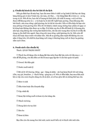 5. Chuẩn bị hàn h lý cho bé kh i đi du lịch
Nếu gia đình bạn đi máy bay, bạn cần mua thêm ít nhất 10 kg hành lý khi bay các hãng
hàng không giá rẻ như Vietjet Air, Air Asia, Je t Star... - Các hãng khác đã có kèm 10 - 20 kg
trong vé rồi. Nếu đi tàu, hạn chế số lượng túi lỉnh kỉnh, tốt nhất là mang 1 vali (vali kéo
đưực) để khoang trên và 1 - 2 túi hoặc ba lô nhỏ để ở ghế hoặc giường. Chọn khoang cấm
hút thuốc, nên mua riêng 1 ghế/giường cho bé dù bé còn nhỏ. Nếu có điều kiện thì bạn nên
mua phòng có hai giường thôi. Nếu đi ô tô khách, tránh mang những thực phẩm có nguy cơ
bị hỏng hoặc không chịu được sự va đập. Ô tô hiện nay đa số đều để hành lý ở khoang phụ
nên bạn cũng không cần vướng bận hành lý lắm, chỉ cần nhớ mang theo túi/ba lô có đầy đủ
dụng cụ cần thiết bên người. Bạn cũng nên mua riêng 1 ghế/giường cho bé. Đến sớm để
chọn chỗ hoặc chọn trước vói nhân viên. Nếu đi xe giường nằm tuyệt đối không cho con
nằm ở tầng trên, tốt nhất là chọn hàng cuối cùng vì thường hàng cuối sẽ được ba giường
nằm cạnh nhau.
6. D anh sách cần chuẩn bị
Thuốc: QUAN TRỌNG NHẤT
□ Thuốc hạ sốt dạng cốm và dạng đặt hậu môn (loại đặt hậu môn chỉ cần mua 1 - 2
viên để đề phòng, còn đâu đến nơi thì đi mua ngay lập tức vì cần bảo quản tủ lạnh)
□ Oresol: Bù điện giải
□ Nước muối sinh lý
□ Bộ xử lý vết thương: Bông - gạc - băng cá nhân - các loại kem/thuốc bôi sát trùng
(cồn, oxy già, betadine...) - thuốc bỏng - găng tay y tế. Nếu có điều kiện, hay mua hẳn một
bộ sơ cấp cứu mini chuyên dùng cho đi du lịch, nó sẽ bao gồm tất cả những thứ bạn cần
□ Men vi sinh
□ Dầu tràm hoặc dầu khuynh diệp
nCặp nhiệt độ
□ Kem/Xịt chống muỗi và kem trị côn trùng cắn
□ Thuốc trị bỏng
□ Dung dịch rửa tay khô
□ Siro ho
□ Kem trị hăm
Bạn Sâu còn cần mang theo hút mũi, nước muối biển xịt và thuốc nhỏ mũi nữa.
 