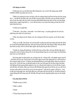 vậ t dụng cá nhàn
□ Nếu bạn cho con đi biển hoặc đến những khu vực có thòi tiết nắng nóng: KEM
CHỐNG NẮNG loại dành cho trẻ em.
□ Bỉm (vói những bé chưa cai bỉm), nếu tói những thành phố lớn thì bạn chỉ cần mang
độ 5 - 7 cái để đỡ tốn diện tích, sau đó đến noi mua thêm. Nếu bỉm của con thuộc loại khó
mua, hoặc bạn nghĩ việc mua bỉm ở noi bạn đến là khó khăn hãy tính số bỉm con bạn đang
dùng trong 1 ngày cộng thêm 3 - 4 cái. Mở bọc bỉm ra và cuộn tròn từng cái bỉm lại sẽ tiết
kiệm diện tích hon.
nGiấy ướt và giấy khô.
□ Sữa tắm + kem hăm + bàn chải + kem đánh răng + xà phòng giặt cho bé (các loại
chất lỏng nên chiết ra lọ nhỏ hon).
□ Bát, thìa dành cho bé. Bình nước cho những bé biết hút ông hút, các bé đã ăn dặm
trở lên.
□ Địu và xe đẩy. Tùy thuộc vào noi bạn đến và phưong tiện bạn dùng chủ yếu khi đi lại
tại noi đó để quyết định phù họp. Nếu bạn đi taxi là chủ yếu, hãy dùng xe đẩy. Nếu gia đình
bạn thuê xe máy, đi bộ và đi tàu điện ngầm, dịu là phưong án tiện lựi hon cả.
□ Quần áo: Mang đồ phù họp vói thòi tiết của noi bạn đến, nếu bạn đi biển hãy chú ý
mang theo một áo khoác mỏng vừa có tác dụng chống nóng cho con ban ngày vừa để phòng
lạnh cho con vào buổi tối.
SỐlượng quần áo phụ thuộc vào: số ngày bạn đi + tháng tuổi + độ nghịch ngựm của bé
+ độ chăm chỉ của mẹ. Các bé nhỏ ít lê la hoặc ngịch nước hoặc những bé ít ra mồ hôi thì sẽ
cần mang ít quần áo hon. Vì khách sạn thường không có nước giặt dành riêng cho quần áo
của em bé, vì thế nếu bạn có thể giặt quần áo cho con mỗi ngày thì chỉ cần mang vừa phải,
nếu không thì hãy mang nhiều quần áo cho con. Mẹ yên tâm quần áo các bé rất nhẹ và gọn,
nên để đưực rất nhiều. Một mẹo rất hay để tiết kiệm thòi gian chọn đồ cho các mẹ, đó là các
mẹ hãy cuộn quần áo của bé lại và cho vào túi ziplock^^ (giả sử đi 5 ngày), mỗi túi 3 - 4 bộ,
có ghi chú từng ngày vào, vậy là khi đến noi, mỗi ngày bạn chỉ cần lấy ra 1 túi để sử dụng là
xong, không hề mất công soạn đồ. Đồ bẩn, đồ sạch sau đó cũng hãy phân loại vào túi và ghi
chú.
Các phụ kiện đi kèm
□ Khẩu trang (2 chiếc)
□ Mũ (2 chiếc)
□ Kính
□ Giày/dép (mang dư một đôi)
 