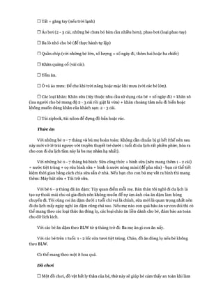 □ Tất + găng tay (nếu tròi lạnh)
□ Áo boi ( 2 - 3 cái, những bé chưa bỏ bỉm cần nhiều hon), phao boi (loại phao tay)
□ Ba lô nhỏ cho bé (để thực hành tự lập)
□ Quần chip (vói những bé lớn, số lượng = số ngày đi, thêm hai hoặc ba chiếc)
□ Khăn quàng cổ (vài cái).
□ Yếm ăn.
□ Ô và áo mưa: Để che khi tròi nắng hoặc mặc khi mưa (với các bé lớn).
□ Các loại khăn: Khăn sữa (tùy thuộc nhu cầu sử dụng của bé + số ngày đi) + khăn xô
(lau người cho bé mang độ 2 - 3 cái rồi giặt là vừa) + khăn choàng tắm nếu đi biển hoặc
không muốn dùng khăn của khách sạn: 2 - 3 cái.
□ Túi ziplock, túi nilon để đựng đồ bẩn hoặc rác.
Thức ăn
Vói những bé o - 7 tháng và bú mẹ hoàn toàn: Không cần chuẩn bị gì hết (thế nên sau
này mói vỡ lẽ trái ngược vói truyền thuyết trẻ dưới 1 tuổi đi du lịch rất phiền phức, hóa ra
cho con đi du lịch tầm này là ba mẹ nhàn hạ nhất).
Vói những bé o - 7 tháng bú bình: Sữa công thức + bình sữa (nên mang thêm 1 - 2 cái)
+ nước tiệt trùng + cọ rửa bình sữa + bình ủ nước nóng mini (để pha sữa) - bạn có thể tiết
kiệm thòi gian bằng cách chia sữa sẵn ở nhà. Nếu bạn cho con bú mẹ vắt ra bình thì mang
thêm: Máy hút sữa + Túi trữ sữa.
Vói bé 6 - 9 tháng đã ăn dặm: Tùy quan điểm mỗi mẹ. Bản thân tôi nghĩ đi du lịch là
tạo sự thoải mái cho cả gia đình nên không muốn để sự ám ảnh của ăn dặm làm hỏng
chuyến đi. Tôi cũng coi ăn dặm dưới 1 tuổi chỉ vui là chính, sữa mói là quan trọng nhất nên
đi du lịch mấy ngày nghỉ ăn dặm cũng chả sao. Nếu mẹ nào con quá háu ăn sự con đói thì có
thể mang theo các loại thức ăn đóng lọ, các loại cháo ăn liền dành cho bé, đảm bảo an toàn
cho đỡ lích kích.
Vói các bé ăn dặm theo BLW từ 9 tháng trở đi: Ba mẹ ăn gì con ăn nấy.
Vói các bé trên 1 tuổi: 1 - 2 lốc sữa tưoi tiệt trùng. Cháo, đồ ăn đóng lọ nếu bé không
theo BLW.
Có thể mang theo một ít hoa quả.
Đô choi
□ Một đồ choi, đồ vật bất ly thân của bé, thứ này sẽ giúp bé cảm thấy an toàn khi làm
 