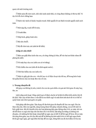 quen vói môi trường mói.
□ Một món đồ choi mói, nhỏ nhỏ xinh xinh thôi, có cũng đưực không có thì tự chế. Ví
dụ ô tô đồ choi chẳng hạn.
□ Sách vải/ sách có hình/ truyện tranh: Một quyển bé ưa thích và một quyển sách mói
tinh.
□ Bút sáp/dạ, tranh để tô màu.
□ Tranh dán.
□ xếp hình, ghép hình nhỏ.
□ Bộ xâu chuỗi.
□ Bộ đồ choi xúc cát (nếu bé đi biển)
Giấy từ cân thiết
□ Bản sao giấy khai sinh của con, có công chứng (2 bản, để vào hai noi khác nhau đề
phòng bị mất).
□ Vé máy bay của con (nếu con có vé riêng).
□ Hộ chiếu của con (nếu đi du lịch ngoài nước).
□ Thẻ bảo hiểm của con (nếu có).
□ Một tờ giấy ghi tên con - tên bố mẹ và số điện thoại của bố mẹ, để trong balo hoặc
túi quần/túi áo của con hoặc đeo vào cổ con.
7. Trong chuyến đi
Đê’ giúp con không bị nôn, tránh cho con ăn quá nhiều và quá sát thòi gian đi máy bay,
tàu, xe.
Lệch nhịp sinh hoạt: Nhịp sinh hoạt cố định của bé sẽ bị lệch là điều hiển nhiên khi đi
du lịch. Việc này sẽ kéo theo 2 vấn đề là con thiếu ngủ và mải choi nên ăn ít đi và có thể sẽ
quấy hoặc mải choi quá quên cả quấy.
Giải pháp rất đon giản: Tận dụng tối đa thòi gian di chuyển để cho con ngủ. Cho ăn
theo nhu cầu. Khi con ngủ đủ, năng lượng đưực hồi phục nhanh chóng, con sẽ đỡ mệt và
bớt quấy hon. Khi di chuyển trên các loại phưong tiện giao thông như ô tô, xe máy, trẻ em
rất dễ được ru ngủ nên bạn chỉ cần làm cho ô tô tối đi, bật tiếng ồn trắng và không nói
chuyện, vói những bé khó hoặc chưa biết tự ngủ, mẹ có thể vỗ để bé ngủ dễ hon. Đi xe máy
thì càng đon giản, mẹ chỉ cần đội mũ để bé không bị chói mắt là bé có thể ngủ ngon lành.
Đó là giờ ngủ ngày, giờ ngủ đếm thì hãy để con ngủ, đừng bắt con đi choi đêm vói ba mẹ
 
