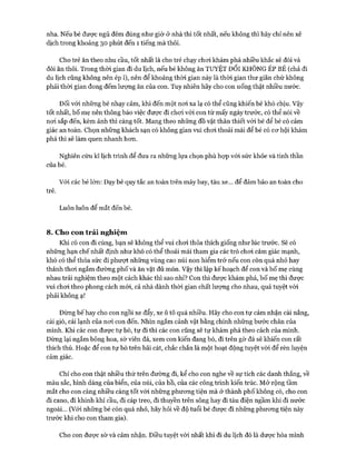 nha. Nếu bé được ngủ đêm đúng như giờ ở nhà thì tốt nhất, nếu không thì hãy chỉ nên xê
dịch trong khoảng 30 phút đến 1 tiếng mà thôi.
Cho trẻ ăn theo nhu cầu, tốt nhất là cho trẻ chạy choi khám phá nhiều khắc sẽ đói và
đòi ăn thôi. Trong thòi gian đi du lịch, nếu bé không ăn TUYỆT Đ ối KHÔNG ÉP BÉ (chả đi
du lịch cũng không nên ép í), nên để khoảng thòi gian này là thòi gian thư giãn chứ không
phải thòi gian đong đếm lượng ăn của con. Tuy nhiên hãy cho con uống thật nhiều nước.
Đối vói những bé nhạy cảm, khi đến một noi xa lạ có thể cũng khiến bé khó chịu. Vậy
tốt nhất, bố mẹ nên thông báo việc đưực đi choi vói con từ mấy ngày trước, có thể nói về
noi sắp đến, kèm ảnh thì càng tốt. Mang theo những đồ vật thân thiết vói bé để bé có cảm
giác an toàn. Chọn những khách sạn có không gian vui choi thoải mái để bé có cơ hội khám
phá thì sẽ làm quen nhanh hơn.
Nghiên cứu kĩ lịch trình để đưa ra những lựa chọn phù họp với sức khỏe và tinh thần
của bé.
Với các bé lớn: Dạy bé quy tắc an toàn trên máy bay, tàu xe... để đảm bảo an toàn cho
trẻ.
Luôn luôn để mắt đến bé.
8. Cho con trải nghiệm
Khi có con đi cùng, bạn sẽ không thể vui chơi thỏa thích giống như lúc trước. Sẽ có
những hạn chế nhất định như khó có thể thoải mái tham gia các trò chơi cảm giác mạnh,
khó có thể thỏa sức đi phượt những vùng cao núi non hiểm trở nếu con còn quá nhỏ hay
thảnh thơi ngắm đường phố và ăn vặt đủ món. Vậy thì lập kế hoạch để con và bố mẹ cùng
nhau trải nghiệm theo một cách khác thì sao nhỉ? Con thì được khám phá, bố mẹ thì được
vui chơi theo phong cách mói, cả nhà dành thòi gian chất lượng cho nhau, quá tuyệt vòi
phải không ạ!
Đừng bếhay cho con ngồi xe đẩy, xe ô tô quá nhiều. Hãy cho con tự cảm nhận cái nắng,
cái gió, cái lạnh của nơi con đến. Nhìn ngắm cảnh vật bằng chính những bước chân của
mình. Khi các con được tự bò, tự đi thì các con cũng sẽ tự khám phá theo cách của mình.
Dừng lại ngắm bông hoa, sờ viên đá, xem con kiến đang bò, đi trên gờ đá sẽ khiến con rất
thích thú. Hoặc để con tự bò trên bãi cát, chắc chắn là một hoạt động tuyệt vòi để rèn luyện
cảm giác.
Chỉ cho con thật nhiều thứ trên đường đi, kể cho con nghe về sự tích các danh thắng, về
màu sắc, hình dáng của biển, của núi, của hồ, của các công trình kiến trúc. Mở rộng tầm
mắt cho con càng nhiều càng tốt vói những phương tiện mà ở thành phố không có, cho con
đi cano, đi khinh khí cầu, đi cáp treo, đi thuyền trên sông hay đi tàu điện ngầm khi đi nước
ngoài... (Với những bé còn quá nhỏ, hãy hỏi về độ tuổi bé được đi những phương tiện này
trước khi cho con tham gia).
Cho con được sờ và cảm nhận. Điều tuyệt vời nhất khi đi du lịch đó là dược hòa mình
 