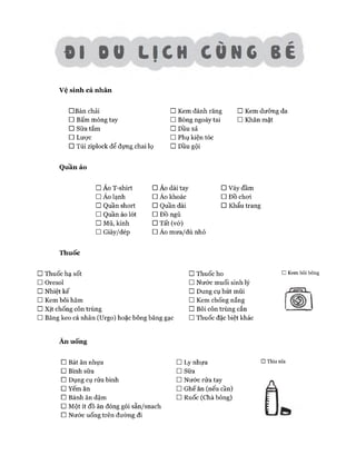 01 00 UCH CUNC BE
Vệ sinh cá nhân
□ Bàn chải □ Kem đánh răng □ Kem dưỡng da
□ Bấm móng tay □ Bông ngoáy tai □ Khăn mặt
□ Sữa tắm □ Dầu xả
□ Lưực □ Phụ kiện tóc
□ Túi ziplock để đựng chai lọ □ Dầu gội
Quần áo
□ Áo T-shirt □ Áo dài tay □ Váy đầm
□ Áo lạnh □ Áo khoác □ ĐỒ choi
□ Quần short □ Quần dài □ Khẩu trang
□ Quần áo lót □ ĐỒ ngủ
□ Mũ, kính □ Tất (vớ)
□ Giày/dép □ Áo mưa/dù nhỏ
Thuốc
□ Thuốc hạ sốt □ Thuốc ho
□ Oresol □ Nước muối sinh lý
□ Nhiệt kế □ Dung cụ hút mũi
□ Kem bôi hăm □ Kem chống nắng
□ Xịt chống côn trùng □ Bôi côn trùng cắn
□ Băng keo cá nhân (Urgo) hoặc bông băng gạc □ Thuốc đặc biệt khác
Ă n uống
□ Bát ăn nhựa □ Ly nhựa
□ Bình sữa □ Sưa
□ Dụng cụ rửa bình □ Nước rửa tay
□ Yếm ăn □ Ghế ăn (nếu cần)
□ Bánh ăn dặm □ Ruốc (Chà bông)
□ Một ít đồ ăn đóng gói sẵn/snach
□ Nước uống trên đường đi
□ Kem bôi bỏng
□ Thìa nĩa
 