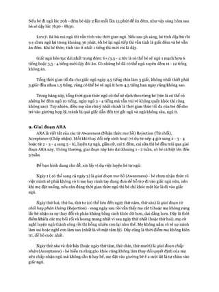 Nếu bé đi ngủ lúc 20h - đêm bé dậy 2 lần mỗi lần 15 phút để ăn đêm, như vậy sáng hôm sau
bé sẽ dậy lúc 7I130 - 8I130.
Lưu ý: Bé bú mà ngủ thì vẫn tính vào thòi gian ngủ. Nếu sau 5h sáng, bé tỉnh dậy bú rồi
ọ ẹ chưa ngủ lại trong khoảng 30 phút, 6h bé lại ngủ tiếp thì vẫn tính là giấc đêm và bé vẫn
ăn đêm. Khi bé thức, tỉnh táo ít nhất 1 tiếng thì mói coi là dậy.
Giấc ngủ liên tục dài nhất trong đêm: ó+/3,5 - 4 tức là có thể bé sẽ ngủ 1 mạch hon 6
tiếng hoặc 3,5 - 4 tiếng mói dậy đòi ăn. Có những bé đã có thể ngủ xuyên đêm 11 - 12 tiếng
không ăn.
Tổng thòi gian tối đa cho giấc ngủ ngày 4,5 tiếng chia làm 3 giấc, không nhất thiết phải
3 giấc đều nhau 1.5 tiếng, cũng có thể bé sẽ ngủ ít hon 4,5 tiếng ban ngày cũng không sao.
Trong bảng này, tổng thòi gian thức ngủ có thể xê dịch theo tùng bé (tức là có thể có
những bé đêm ngủ 10 tiếng, ngày ngủ 3 - 4 tiếng mà vẫn vui vẻ không quấy khóc thì cũng
không sao). Tuy nhiên, điều mẹ cần chú ý nhất chính là thòi gian thức tối đa của trẻ để cho
trẻ vào giường họp lý, tránh bị quá giấc dẫn đến trẻ gắt ngủ và ngủ không sâu, ngủ ít.
9. Giai đoạn ARA
ARA là viết tắt của các từ Awareness (Nhận thức mơ hồ) Rejection (Từ chối),
Acceptance (Chấp nhận). Mỗi khi thay đổi nếp sinh hoạt (ví dụ từ nếp 4 giờ sang 2 - 3 - 4
hoặc từ 2 - 3 - 4 sang 5 - 6), luyện tự ngủ, giãn cữ, cai ti đêm, cai sữa thì bé đều trải qua giai
đoạn ARA này. Thông thường, giai đoạn này kéo dài khoảng 1 - 2 tuần, có bé cá biệt lên đến
3 tuần.
Đê’ bạn hình dung cho dễ, xin lấy ví dụ việc luyện bé tự ngủ:
Ngày 1 ( có thể sang cả ngày 2) là giai đoạn mơ hồ (Avvareness) - bé chưa nhận thức rõ
việc mình sẽ phải không có ti mẹ hay cánh tay đung đưa để hỗ trự đi vào giấc ngủ nữa, nên
khi mẹ đặt xuống, nếu căn đúng thòi gian thức ngủ thì bé chỉ khóc một lúc là đi vào giấc
ngủ.
Ngày thứ hai, thứ ba, thứ tư (có thể kéo đến ngày thứ năm, thứ sáu) là giai đoạn từ
chối hayphản kháng (Rejection) - sang ngày sau rồi vẫn thấy mẹ cắt ti hoặc mẹ không rung
lắc bé nhận ra sự thay đổi và phản kháng bằng cách khóc dữ hon, dai dẳng hon. Đây là thòi
điểm khiến các mẹ bối rối và hoang mang nhất vì sau ngày thứ nhất (hoặc thứ hai), mẹ cứ
nghĩ luyện ngủ thành công rồi thì bỗng nhiên con lại như thế. Mẹ không nắm rõ sẽ sợ mình
làm sai hoặc nghĩ con làm sao (nhất là về mặt tâm lý). Đây cũng là thòi điểm mẹ không kiên
trì, dễ bỏ cuộc nhất.
Ngày thứ sáu và thứ bảy (hoặc ngày thứ tám, thứ chín, thứ mười) là giai đoạn chấp
nhận (Acceptance) - bé hiểu ra rằng gào khóc cũng không làm thay đổi quyết định của mẹ
nên chấp nhận ngủ mà không cần ti hay bế, mẹ đặt vào giường bé ê a một lát là tự chìm vào
giấc ngủ.
 