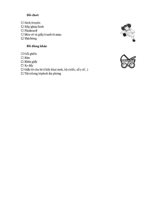 Đồ cho*i
□ Sách/truyện
□ xếp/ghép hình
□ Flashcard
□ Màu vẽ và giấy/tranh tô màu
□ Thú bông
Đồ dùng khác
□ Gối ghiền
□ Bỉm
□ Khăn giấy
□ Xe đẩy
□ Giấy tờ của bé (Giấy khai sinh, hộ chiếu, sổ y tế...)
□ Túi nilong/ziplock dự phòng
 