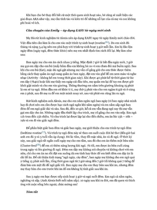 Khi bạn cho bé thay đổi bất cứ một thói quen sinh hoạt nào, bé cũng sẽ xuất hiện các
giai đoạn ARA như vậy, mẹ cần tỉnh táo và kiên trì để những nỗ lực của cả mẹ và con không
phí hoài vô ích.
Câu chuyện của Emily —áp dụng EASY từ ngày m&i sình
Mẹ Hà rút kinh nghiệm từ Alexis nên áp dụng EASY ngay từ ngày Emily mói chào đòi.
Việc đầu tiên cần làm là cho em vào một trình tự sinh hoạt (routine^6)). Do em sinh đủ
tháng và nặng 3,4 kg nên em phù họp vói trình tự sinh hoạt 3 giờ mỗi lần. Em bị đảo lộn
ngày đêm (ngày ngủ, đêm thức khóc) nên mẹ em nhất định tìm cách đổi lại. Mẹ làm như
sau:
Ban ngày mẹ cho em ăn cách nhau 3 tiếng. Mặc định 7 giờ là bắt đầu ngày mói, 7 giờ
mẹ gọi em dậy cho em bú (mấy hôm đầu em không bú no vì em chưa đói mà buồn ngủ). Sau
khi cho em bú (Eat), mặc dù ngủ gật nhưng mẹ vẫn cố gắng giữ cho em thức đưực thêm
bằng cách thay quần áo ngủ sang quần áo ban ngày, đặt em vào ghế để em xem màu và nghe
nhạc (Activity - không bế em trong thòi gian này). Khi được 40 phút kể từ thòi gian từ lúc
em dậy (7I140) hoặc khi mẹ thấy em ngáp cái đầu tiên, mẹ quấn em lại để tay em được giữ
khỏi giật mình và cho em vào giường. Thông thường em nằm trên giường khoảng 15 phút
là em sẽ tự ngủ. Hôm đầu em có khóc tí ti, mẹ chờ 5 phút vào cho em ngậm ti giả và ở cùng
em 2 phút, sau đó mẹ ra để em một mình xoay xở, sau vài phút em cũng lăn ra ngủ.
Rút kinh nghiệm anh Alexis, mẹ cho em nằm ngửa ngủ ban ngày (vì ban ngày nhà mình
hay đi choi nên em cần được học cách ngủ ngắn khi nằm ngửa) và em nằm sấp ngủ ban
đêm để em ngủ giấc dài và sâu. Sau đó, đến 10 giờ, kể cả em vẫn đang ngủ say thì mẹ vẫn
gọi em dậy cho ăn. Những ngày đầu thiết lập chu trình, mẹ cố gắng cho em vào nếp. Em ngủ
n h trưa đến 13I1 chiều. Và chu trình lại được lặp lại cho đến chiều, em ăn lúc 13I1 - ìóh -
ìọh và em đi vào giấc ngủ đêm.
Đê’ phân biệt giấc ban đêm và giấc ban ngày, mẹ giói thiệu cho em trình tự ngủ đêm
(bedtime routine*^). Và trình tự ngủ đêm này sẽ theo em suốt cuộc đòi bé thơ (đến giờ hai
anh em đã 3 và 5 tuổi vẫn áp dụng). Đó là: tắm, thay đồ mặc nhà, ăn và đi ngủ. Ở thòi kỳ
này, sau giấc ngủ rất ngắn cuối ngày mẹ cho em tắm, sau đó cho em ăn thêm một bữa nữa
(Cluster íeed^8)) để em có thêm năng lượng khi ngủ. 7h tối, em được ăn bữa cuối cùng
trong ngày và lên giường đi ngủ. Đêm em dậy mẹ không nói chuyện và không choi vói em
nữa, chỉ cho em ăn no rồi đặt em xuống dù em tỉnh hay thức để em biết đêm em dậy ăn là
chỉ để ăn. Để cải thiện tình trạng “ngủ ngày, cày đêm”, ban ngày mẹ không cho em ngủ quá
2 tiếng 15 phút mỗi lần, tổng thòi gian ngủ từ 7 giờ sáng đến 7 giờ tối không quá 7 tiếng để
đảm bảo em mệt đủ để ngủ giấc tối. Ban ngày mẹ cho em thay bỉm sau khi ăn, nhưng đêm
mẹ thay bỉm cho em trước khi ăn để em không bị tỉnh giấc sau khi ăn.
Sau 3 ngày em học được nếp sinh hoạt 3 giờ và ngủ suốt đêm. Em ngủ cả nằm ngửa,
nghiêng và sấp. (Anh Alexis biết mỗi nằm sấp). 10 ngày sau khi ra đòi, em đã quen và thích
ứng vói cuộc sống bên ngoài, chúc mừng em!
Tóm tắt
 