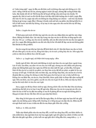 có “tuần trăng mật”, ngay từ đầu em đã thức suốt và không chịu ngủ nếu không có ti. Cứ
cách 1 tiếng rưỡi là em đòi ăn, nhưng ngậm ti một tí là ngủ, nhưng đặt xuống là thức dậy
luôn. Mẹ Emily rất vất vả! Thếlà mẹ lên kếhoạch để lập nếp sinh hoạt cho Emily. về
nguyên tắc, khi trẻ mói ra đòi thì đã đưực tích lũy chất dinh dưỡng cho ít nhất 3 ngày đầu
chờ sữa về, tức là 3 ngày này nếu em không ăn cũng không sao (Alexis - anh trai của Emily
không ăn gì trong 2 ngày đầu). Nhưng vì Emily sinh mổ nên mẹ phân vân không hiểu là cơ
thể có biết trước mà tích lũy không, vả lại mẹ có sữa ngay nên cho em bú liên tục để tăng
nguồn sữa về.
Tuần 1: Luyện cho ăn no
Ở thòi gian mói sinh rất khó dạy ngủ cho em nên mẹ chấp nhận em ngủ lúc nào cũng
được, không thì đành chịu. Lúc này tập trung vào dạy em ăn no đủ bữa và tăng nguồn sữa
cho mẹ. Cứ 2,5 - 3 tiếng, mẹ cho em ăn một lần, nếu em đói sớm hon thì mẹ cho em ngậm ti
giả. Do 3 ngày đầu không phải lo em đói nên đây là lúc tốt nhất để dạy em ăn mà không phải
băn khoăn no đói gì nhiều.
Em ăn xong thì mẹ tiếp tục hút sữa để kích thích sữa về. Sữa hút được mẹ cho ra bình
để nửa đêm gửi y tá cho em ăn, đồng thòi dặn y tá cứ cách 3 tiếng hãy cho ăn. Đến ngày thứ
3 khi ra viện là em đã ăn theo chế độ 3 giờ.
Tuần 2 -4 : Luyện ngủ, cải thiện tình trạng ngày - đêm
Emily ngủ rất khó. Khi mói sinh không có cách nào làm cho em ngủ được ngoài ti mẹ.
Lúc về nhà, ban đêm, mẹ nằm vói em cho em ti để ngủ, nhưng em nôn nhiều nên phương
pháp này không hiệu quả, ban ngày mẹ để kệ em nằm mệt thì ngủ. 4 tuần đầu, thòi gian
thức tối đa của trẻ sơ sinh là 30 phút, em thay bỉm và ăn đã hết 20 phút, 10 phút là lúc em
tự xoay xở để ngủ. Vì thế cho nên em thức dậy, mẹ chỉ kịp thay bỉm, cho em ăn và ợ hơi là
đã phải đặt em xuống rồi, không có chút thòi gian chơi bời gì cả. Lúc 2 tuần tuổi thì mẹ
không cho em khóc lâu, em ăn no, thay bỉm khô, được quấn chặt và được đặt nằm xuống để
ngủ. Nếu em khóc, mẹ chờ 5 phút, sau đó vào cho em ti giả rồi đi ra. Nếu em tiếp tục khóc
mẹ lại chờ một chút và vào cho em ti giả.
Sau 3 ngày em đã học được cách tự ngủ, đương nhiên vẫn còn bữa đực bữa cái nhưng
em không cần bất cứ ai ru hay ti mẹ để ngủ nữa. Đêm mẹ cho em ăn xong mà em vẫn còn
thức thì mẹ có thể tự tin đặt em xuống và mẹ đi về phòng để em tự ngủ mà không phải lo
lắng gì cả (mặc dù mẹ vẫn theo dõi em qua máy báo khóc).
Đây cũng là thòi gian các em bị lẫn lộn ngày đêm, do đó ban ngày mẹ hạn chế các giấc
ngắn của em không quá 2 tiếng rưỡi, thường cứ 2 tiếng mẹ gọi em dậy cho ăn. Đêm mẹ để
em ngủ thoải mái và sau 2 tuần em đã cho mẹ được giấc đêm dài 4 tiếng.
Tuần 4 - 6: Siêu cáu kỉnh
Tuần này thành phần sữa của mẹ thay đổi, cơ thể em cũng thay đổi, em khóc nhiều và
nôn nhiều hơn. Em ngủ kém hơn vào ban ngày (giấc ngủ rất ngắn) tuy nhiên về đêm em bắt
đầu kéo dài giấc ngủ đêm. 3 tuần tuổi em ngủ giấc dài 6 tiếng đầu tiên, sang tuần 4 - 5 - 6
 