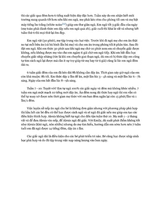 thì các giấc qua đêm hon 6 tiếng xuất hiện dày đặc hon. Tuần này do em nhận biết môi
trường xung quanh tốt hon nên khi em ngủ, mẹ phải kéo rèm cho phòng tối om và mẹ bật
máy tiếng ồn trắng (white noise(9)) giúp em thư giãn ngủ. Em ngủ tốt 3 giấc đầu của ngày
(mẹ toàn phải đánh thức em dậy nếu em ngủ quá 2h), giấc cuối thì khá là vất vả nhung hết
tuần thứ 6 thì mọi thứ lại êm đẹp.
Em ngủ vặt (30 phút), mẹ tập trung vào hai việc. Trước khi đi ngủ mẹ cho em ăn thật
no tại mỗi bữa ăn (cả bú bình lẫn bú mẹ) và cho em ăn trong phòng tối ít phân tán. Sau đó
đặt em ngủ. Khi em thức 30 phút sau khi ngủ mẹ chờ 10 phút xem em có chuyển giấc được
không, nếu không được mẹ vào cho em ngậm ti giả chờ em ngủ tiếp. Khi em bắt đầu học
chuyển giấc nhịp nhàng (tức là khi em chuyển giai đoạn ngủ, dù em có bị thức dậy em cũng
tự tìm cách ngủ lại đưực mà cần ít sự trự giúp từ mẹ hay từ ti giả) cũng là lúc em ngủ đêm
dài ra.
6 tuần giấc đêm của em đã kéo dài 8h không cần dậy ăn. Thòi gian này giờ ngủ của em
còn khá muộn: 8h tối. Em thức dậy 2 lần để ăn, một lần lúc 3 - 4-h sáng và một lần lúc 6 - 7h
sáng. Ngày của em bắt đầu lúc 8 - ọh sáng.
Tuần 7 - 10: Tuyệt vòi! Em tự ngủ 100% các giấc ngày và đêm mà không khóc nhiều. 7
tuần em ngủ một mạch 10 tiếng mói dậy ăn. Ăn đêm xong dù thức hay ngủ thì em vẫn có
thể tự xoay xở được nên thòi gian mẹ thức vói em ban đêm ngắn lại còn 15 phút/lần và 1
lần/i đêm.
Việc luyện nề nếp ăn ngủ cho bé là không đon giản nhưng vói phưong pháp phù họp
thì hầu hết các bé đều có thể học được cách ngủ và sẽ ngủ đủ giấc nếu mẹ giúp em tạo các
điều kiện thích họp. Alexis không biết tự ngủ cho đến tận tuần thứ 10. Mẹ mất 1 - 2 tháng
vất vả để đưa Alexis vào nếp, để Alexis ngủ đủ giấc. Vói Emily, dù xuất phát điểm không tốt
như Alexis (khó ngủ, nôn nhiều) nhưng do mẹ tìm hiểu, hướng dẫn em sớm hon nên 7 tuần
tuổi em đã ngủ đưực 14 tiếng/đêm, dậy ăn 1 lần.
Các giấc ngủ dài là điều kiện cho các bé phát triển trí não. Bé cũng học đưực nhịp sinh
học phù họp và do đó tập trung việc nạp năng lượng vào ban ngày.
 